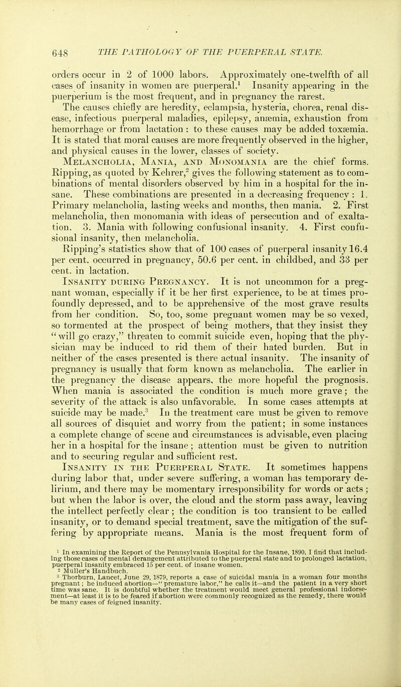 orders occur in 2 of 1000 labors. Approximately one-twelfth of all cases of insanity in women are puerperal.' Insanity appearing in the puerperium is the most frequent, and in pregnancy the rarest. The causes chiefly are heredity, eclampsia, hysteria, chorea, renal dis- ease, infectious puerperal maladies, epilepsy, anseraia, exhaustion from hemorrhage or from lactation : to these causes may be added toxaemia. It is stated that moral causes are more frequently observed in the higher, and physical causes in the lower, classes of society. Melancholia, Maistia, and Monomania are the chief forms. Ripping, as quoted byKehrer,^ gives the following statement as to com- binations of mental disorders observed by him in a hospital for the in- sane. These combinations are presented in a decreasing frequency : 1. Primary melancholia, lasting weeks and months, then mania. 2. First melancholia, then monomania with ideas of persecution and of exalta- tion. 3. Mania with following confusional insanity. 4. First coufu- sional insanity, then melancholia. Ripping's statistics show that of 100 cases of puerperal insanity 16.4 per cent, occurred in pregnancy, 50.6 per cent, in childbed, and 33 per cent, in lactation. Insanity during Pregnancy. It is not uncommon for a preg- nant woman, especially if it be her first experience, to be at times pro- foundly depressed, and to be apprehensive of the most grave results from her condition. So, too, some pregnant women may be so vexed, so tormented at the prospect of being mothers, that they insist they will go crazy, threaten to commit suicide even, hoping that the phy- sician may be induced to rid them of their hated burden. But in neither of the cases presented is there actual insanity. The insanity of pregnancy is usually that form known as melancholia. The earlier in the pregnancy the disease appears, the more hopeful the prognosis. When mania is associated the condition is much more grave; the severity of the attack is also unfavorable. In some cases attempts at suicide may be made. In the treatment care must be given to remove all sources of disquiet and worry from the patient; in some instances a complete change of scene and circumstances is advisable, even placing her in a hospital for the insane; attention must be given to nutrition and to securing regular and sufficient l est. Insanity in the Puerperal State. It sometimes happens during labor that, under severe suffering, a woman has tempoi'ary de- lirium, and there may be momentary irresponsibility for words or acts ; but when the labor is over, the cloud and the storm pass away, leaving the intellect perfectly clear; the condition is too transient to be called insanity, or to demand special treatment, save the mitigation of the suf- fering by appropriate means. Mania is the most frequent form of 1 In examining the Report of the Pennsylvania Hospital for the Insane, 1890, I find that includ- ing those cases of mental derangement attributed to the puerperal state and to prolonged lactation, puerperal insanity embraced 15 per cent, of insane women. = MUller's Handbuch. '■^ Thorburn, Lancet, June 29, 1.S79, reports a case of suicidal mania in a woman four months pregnant; he induced abortion— premature labor, he calls it—and the patient in a very short time was sane. It is doubtful whether the treatment would meet general professional indorse- ment—at least it is to be feared if abortion were commonly recognized as the remedy, there would be many cases of feigned insanity.