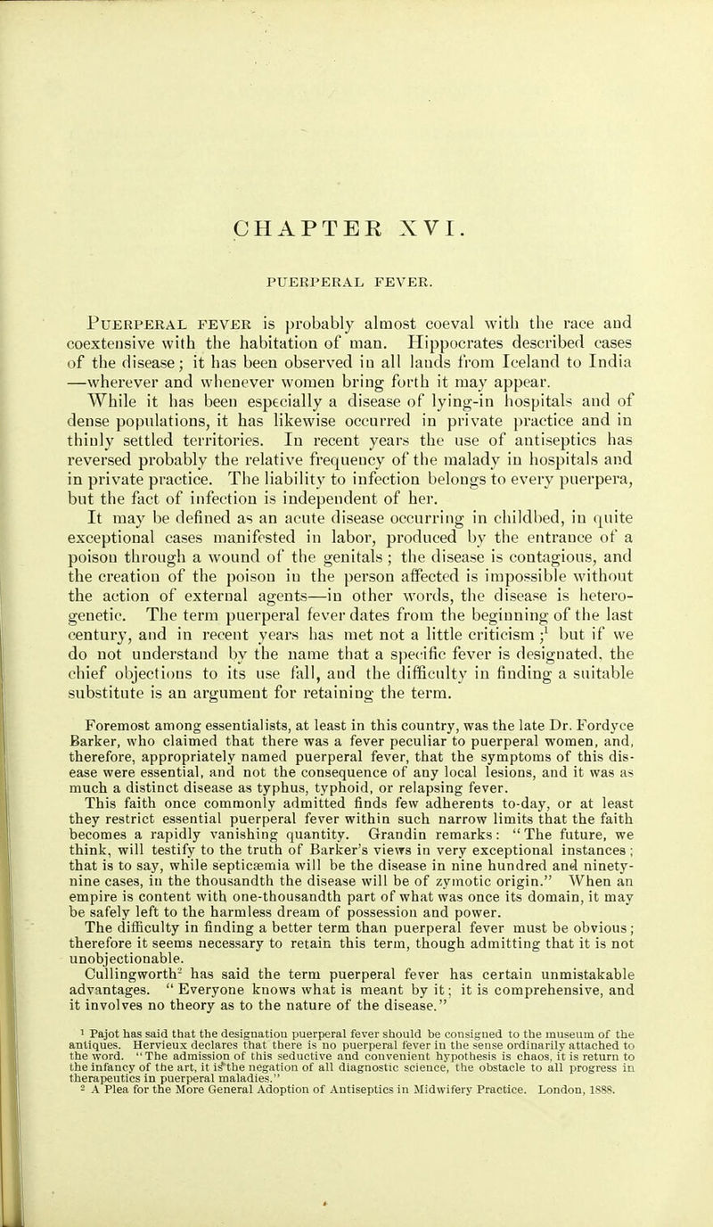 CHAPTER XVI. PUERPERAL FEVER. Puerperal fever is probably almost coeval with the race and coextensive with the habitation of man. Hippocrates described cases of the disease; it has been observed in all lauds from Iceland to India —wherever and whenever women bring forth it may appear. While it has been especially a disease of lying-in hospitals and of dense populations, it has likewise occurred in private pi-actice and in thinly settled territories. In recent years the use of antiseptics has reversed probably the relative frequency of the malady in hospitals and in private practice. The liability to infection belongs to every puerpera, but the fact of infection is independent of her. It may be defined as an acute disease occurring in childbed, in quite exceptional cases manifested in labor, produced by the entrance of a poison through a wound of the genitals ; the disease is contagious, and the creation of the poison in the person affected is impossible without the action of external agents—in other words, the disease is hetero- genetic. The term puerperal fever dates from the beginning of the last century, and in recent years has met not a little criticism but if we do not understand by the name that a specific fever is designated, the chief objections to its use fall, and the difficulty in finding a suitable substitute is an argument for retaining the term. Foremost among essentialists, at least in this country, was the late Dr. Fordyce Barker, who claimed that there was a fever peculiar to puerperal women, and, therefore, appropriately named puerperal fever, that the symptoms of this dis- ease were essential, and not the consequence of any local lesions, and it was as much a distinct disease as typhus, typhoid, or relapsing fever. This faith once commonly admitted finds few adherents to-day, or at least they restrict essential puerperal fever within such narrow limits that the faith becomes a rapidly vanishing quantity. Grandin remarks:  The future, we think, will testify to the truth of Barker's views in very exceptional instances ; that is to say, while septicaemia will be the disease in nine hundred and ninety- nine cases, iu the thousandth the disease will be of zymotic origin. When an empire is content with one-thousandth part of what was once its domain, it may be safely left to the harmless dream of possession and power. The dilBculty in finding a better term than puerperal fever must be obvious; therefore it seems necessary to retain this term, though admitting that it is not unobjectionable. Cullingworth- has said the term puerperal fever has certain unmistakable advantages.  Everyone knows what is meant by it; it is comprehensive, and it involves no theory as to the nature of the disease. ^ Pajot has said that the designation puerperal fever should be consigned to the museum of the antiques. Hervieux declares that there is no puerperal fever in the sense ordinarily attached to the word. The admission of this seductive and convenient hypothesis is chaos, it is return to the infancy of the art, it i^the negation of all diagnostic science, the obstacle to all jirogress in therapeutics in puerperal maladies. - A Plea for the More General Adoption of Antiseptics in Midwifery Practice. London, 1888.