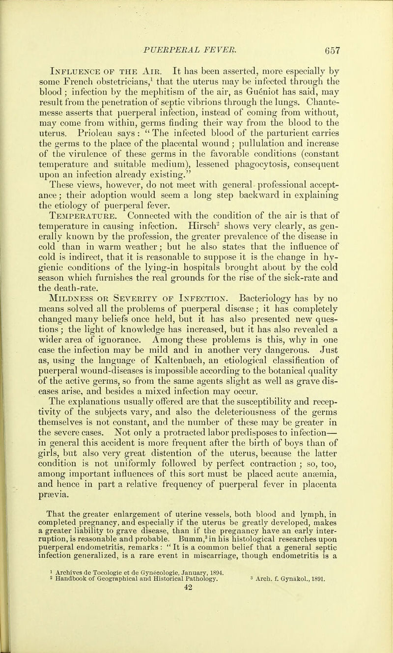 Influence of the Air. It has been asserted, more especially by some French obstetricians/ that the uterus may be infected through the blood; infection by the mephitism of the air, as Gueniot has said, may result from the penetration of septic vibrions through the lungs. Chaute- messe asserts that puerperal infection, instead of coming from without, may come from within, germs finding their way from the blood to the uterus. Prioleau says: The infected blood of the parturient carries the germs to the place of the placental wound ; pullulation and increase of the virulence of these germs in the favorable conditions (constant temperature and suitable medium), lessened phagocytosis, consequent upon an infection already existing. These views, however, do not meet with general professional accept- ance ; their adoption would seem a long step backward in explaining the etiology of puerperal fever. Temperature. Connected with the condition of the air is that of temperature in causing infection. Hirsclr shows very clearly, as gen- erally known by the profession, the greater prevalence of the disease in cold than in warm weather; but he also states that the influence of cold is indirect, that it is reasonable to suppose it is the change in hy- gienic conditions of the lying-in hospitals brought about by the cold season which furnishes the real grounds for the rise of the sick-rate and the death-rate. Mildness or Severity of Infection. Bacteriology has by no means solved all the problems of puerperal disease; it has completely changed many beliefs once held, but it has also presented new ques- tions ; the light of knowledge has increased, but it has also revealed a wider area of ignorance. Among these problems is this, why in one case the infection may be mild and in another very dangerous. Just as, using the language of Kaltenbach, an etiological classification of puerperal wound-diseases is impossible according to the botanical quality of the active germs, so from the same agents slight as well as grave dis- eases arise, and besides a mixed infection may occur. The explanations usually offered are that the susceptibility and recep- tivity of the subjects vary, and also the deleteriousness of the germs themselves is not constant, and the number of these may be greater in the severe cases. Not only a protracted labor predisposes to infection— in general this accident is more frequent after the birth of boys than of girls, but also very great distention of the uterus, because the latter condition is not uniformly followed by perfect contraction ; so, too, among important influences of this sort must be placed acute ansemia, and hence in part a relative frequency of puerperal fever in placenta prsevia. That the greater enlargement of uterine vessels, both blood and lymph, in completed pregnancy, and especially if the uterus be greatly developed, makes a greater liability to grave disease, than if the pregnancy have an early inter- ruption, is reasonable and probable. Bumm,'in his histological researches upon puerperal endometritis, remarks :  It is a common belief that a general septic infection generalized, is a rare event in miscarriage, though endometritis is a ' Archives de Tocologie et de Gyneeologie, January, 1894. 2 Handbook of Geographical and Historical Pathology. ^ Arch. f. Gynakol., 1891. 42