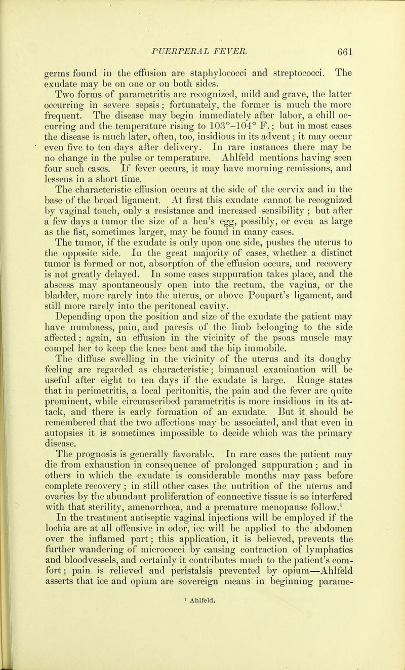 germs found iu the efFiisiou are staphylococci and streptococci. The exudate may be on one or on both sides. Two forms of parametritis are recognized, mild and grave, the latter occurring in severe sepsis; fortunately, the former is much the more frequent. The disease may begin immediately after labor, a chill oc- curring and the temperature rising to 103°-104° F.; but iu most cases the disease is much later, often, too, insidious in its advent; it may occur even five to ten days after delivery. In rare instances there may be no change in the ])ulse or temperature. Ahlfeld mentions having seen four sucla cases. If fever occurs, it may have morning remissions, and lessens in a short time. The characteristic effusion occurs at the side of the cervix and in the base of the broad ligament. At first this exudate cannot be recognized by vaginal touch, only a resistance and increased sensibility ; but after a few days a tumor the size of a hen's egg, possibly, or even as large as the fist, sometimes larger, may be found in many cases. The tumor, if the exudate is only upon one side, pushes the uterus to the opposite side. In the great majority of cases, whether a distinct tumor is formed or not, absorption of the effusion occurs, and recovery is not greatly delayed. In some cases suppuration takes place, and the abscess may spontaneously open into the rectum, the vagina, or the bladder, more rarely into the uterus, or above Poupart's ligament, and still more rarely into the peritoneal cavity. Depending upon the position and size of the exudate the patient may have numbness, pain, and paresis of the limb belonging to the side affected; again, an effusion in the vicinity of the psoas muscle may compel her to keep the knee bent and the hip immobile. The diffuse swelling in the vicinity of the uterus and its doughy feeling ai'e regarded as characteristic; bimanual examination will be useful after eight to ten days if the exudate is lai'ge. Runge states that in perimetritis, a local peritonitis, the pain and the fever are quite prominent, while circumscribed parametritis is more insidious in its at- tack, and there is early formation of an exudate. But it should be remembered that the two affections may be associated, and that even in autopsies it is sometimes impossible to decide which was the primary disease. The prognosis is generally favorable. In rare cases the patient may die from exhaustion in consequence of prolonged suppuration; and in others in which the exudate is considerable months may pass before complete recovery; in still other cases the nutrition of the uterus and ovaries by the abundant proliferation of connective tissue is so interfered with that sterility, amenorrhoea, and a premature menopause follow.^ In the treatment antiseptic vaginal injections will be employed if the lochia are at all offensive in odor, ice will be applied to the abdomen over the inflamed part; this application, it is believed, prevents the further wandering of micrococci by causing contraction of lymphatics and bloodvessels, and certainly it contributes much to the patient's com- fort ; pain is relieved and peristalsis prevented by opium—Ahlfeld asserts that ice and opium are sovereign means in beginning parame- 1 Ahlfeld.