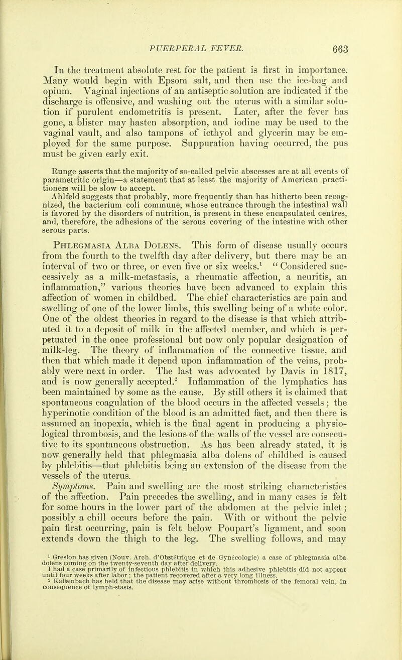 In the treatment absolute rest for the patient is first in importance. Many would begin with Epsom salt, and then use the ice-bag and opium. Vaginal injections of an antiseptic solution are indicated if the discharge is offensive, and washing out the uterus with a similar solu- tion if purulent endometritis is present. Later, after the fever has gone, a blister may hasten absorption, and iodine may be used to the vaginal vault, and also tampons of icthyol and glycerin may be em- ployed for the same purpose. Suppuration having occurred, the pus must be given early exit. Runge asserts that the majority of so-called pelvic abscesses are at all events of parametritic origin—a statement that at least the majority of American practi- tioners will be slow to accept. Ahlfeld suggests that probably, more frequently than has hitherto been recog- nized, the bacterium coli commune, whose entrance through the intestinal wall is favored by the disorders of nutrition, is present in these encapsulated centres, and, therefore, the adhesions of the serous covering of the intestine with other serous parts. Phlegmasia Alba Dolens. This form of disease usually occurs from the fourth to the twelfth day after delivery, but there may be an interval of two or three, or even five or six weeks.^  Considered suc- cessively as a milk-metastasis, a rheumatic affection, a neuritis, an inflammation, various theories have been advanced to explain this aifection of women in childbed. The chief characteristics are pain and swelling of one of the lower limbs, this swelling being of a white color. One of the oldest theories in regard to the disease is that which attrib- uted it to a deposit of milk in the affected member, and which is per- petuated in the once professional but now only popular designation of milk-leg. The theory of inflammation of the connective tissue, and then that which made it depend upon inflammation of the veins, prob- ably were next in order. The last was advocated by Davis in 1817, and is now generally accepted.^ Inflammation of the lymphatics has been maintained by some as the cause. By still others it is claimed that spontaneous coagulation of the blood occurs in the affected vessels; the hyperinotic condition of the blood is an admitted fact, and then there is assumed an inopexia, which is the final agent in producing a physio- logical thrombosis, and the lesions of the walls of the vessel are consecu- tive to its spontaneous obstruction. As has been already stated, it is now generally held that phlegmasia alba dolens of childbed is caused by phlebitis—that phlebitis being an extension of the disease from the vessels of the uterus. Symptoms. Pain and swelling are the most striking characteristics of the affection. Pain precedes the swelling, and in many cases is felt for some hours in the lower part of the abdomen at the pelvic inlet; possibly a chill occurs before the pain. With or without the pelvic pain first occurring, pain is felt below Poupart's ligament, and soon extends down the thigh to the leg. The swelling follows, and may 1 Greslon has given (Nouv. Arch. d'Obstetrique et de Gynecologie) a case of phlegmasia alba dolens coining on the twenty-seventh day after delivery. I had a case primarily of Infectious phlebitis in which this adhesive phlebitis did not appear until four weeks after labor ; the patient recovered after a very long illness. - Kaltenbach has held that the disease may arise without thrombosis of the femoral vein, in conseauence of lymph-stasis.