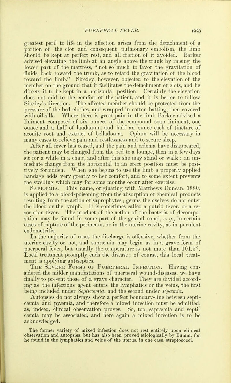 greatest peril to life in the affection arises from the detachment of a portion of the clot and consequent pulmonary embolism, the limb should be kept at perfect rest, and all friction of it avoided. Barker advised elevating the limb at an angle above the trunk by raisiug the lower part of the mattress, not so much to favor the gravitation of fluids back toward the trunk, as to retard the gravitation of the blood toward the limb. Siredey, however, objected to the elevation of the member on the ground that it facilitates the detachment of clots, aud he directs it to be kept in a horizontal position. Certainly the elevation does not add to the comfort of the patient, and it is better to follow Siredey's direction. The affected member should be protected from the pressure of the bed-clothes, and wrapped in cotton batting, then covered with oil-silk. Whex'e there is great pain in the limb Barker advised a liniment composed of six ounces of the compound soap liniment, one ounce and a half of laudanum, and half an ounce each of tincture of aconite root and extract of belladonna. Opium will be necessary in many cases to relieve pain and restlessness and to secure sleep. After all fever has ceased, and the pain and oedema have disappeared, the patient may be changed from the bed to a lounge, then in a few days sit for a while in a chair, and after this she may stand or walk; an im- mediate change from the horizontal to an erect position must be posi- tively forbidden. When she begins to use the limb a properly applied bandage adds very greatly to her comfort, and to some extent prevents the swelling which may for some months occur after exercise. Sapr^5:mia. This name, originating with Matthews Duncan, 1880, is applied to a blood-poisoning from the absorption of chemical products resulting from the action of saprophytes ; germs themselves do not enter the blood or the lymph. It is sometimes called a putrid fever, or a re- sorption fever. The product of the action of the bacteria of decompo- sition may be found in some part of the genital canal, e. g., in certain cases of rupture of the perineum, or in the uterine cavity, as in purulent endometritis. In the majority of cases the discharge is offensive, whether from the uterine cavity or not, and sapragraia may begin as in a grave form of puerperal fever, but usually tlie temperature is not more than 101.5°. Local treatment promptly ends the disease ; of course, this local treat- ment is applying antiseptics. The Severe Forms of Puerperal Infection. Having con- sidered the milder manifestations of puerperal wound-diseases, we have finally to present those of a grave character. They are divided accord- ing as the infectious agent enters the lymphatics or the veins, the first being included under Septiccemia, and the second under Pyremia. Autopsies do not always show a perfect boundary-line between septi- csemia and pyfemia, and therefore a mixed infection must be admitted, as, indeed, clinical observation proves. So, too, saprsemia and septi- caemia may be associated, and here again a mixed infection is to be acknowledged. The former variety of mixed infection does not rest entirely upon clinical observation and autopsies, but has also been proved etiologically by Bumm, for he found in the lymphatics and veins of the uterus, in one case, streptococci.