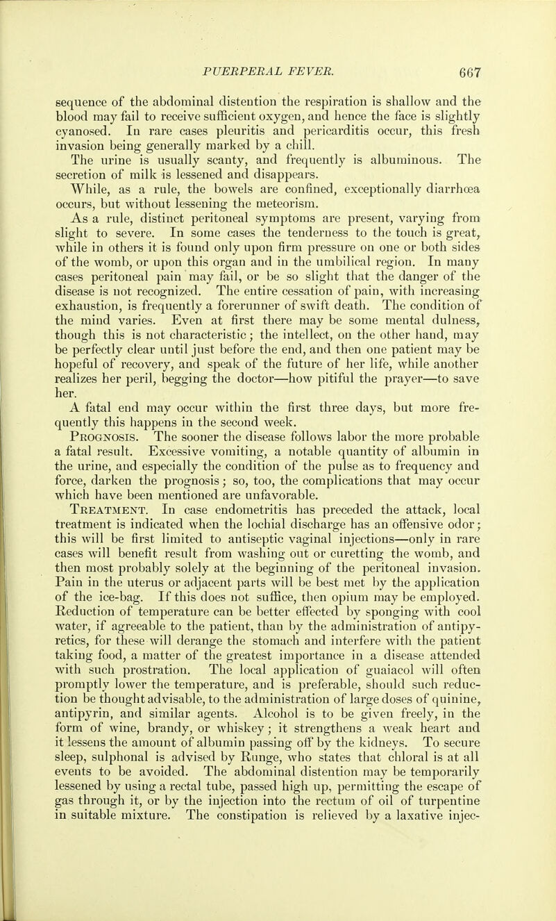sequence of the abdominal distention the respiration is shallow and the blood may fail to receive sufficient oxygen, and hence the face is slightly cyanosed. In rare cases pleuritis and pericarditis occur, this fresh invasion being generally marked by a chill. The urine is usually scanty, and frequently is albuminous. The secretion of milk is lessened and disappears. While, as a rule, the bowels are confined, exceptionally diarrhoea occurs, but without lessening the meteorism. As a rule, distinct peritoneal symptoms are present, varying from slight to severe. In some cases the tenderness to the touch is great, while in others it is found only upon firm pressure on one or both sides of the womb, or upon this organ and in the umbilical region. In many cases peritoneal pain may fail, or be so slight that the danger of the disease is not recognized. The entire cessation of pain, with increasing exhaustion, is frequently a forerunner of swift death. The condition of the mind varies. Even at first there may be some mental dulness^ though this is not characteristic; the intellect, on the other hand, may be perfectly clear until just before the end, and then one patient may be hopeful of recovery, and speak of the future of her life, while another realizes her peril, begging the doctor—how pitiful the prayer—to save her. A fatal end may occur within the first three days, but more fre- quently this happens in the second week. Prognosis. The sooner the disease follows labor the more probable a fatal result. Excessive vomiting, a notable quantity of albumin in the urine, and especially the condition of the pulse as to frequency and force, darken the prognosis; so, too, the complications that may occur which have been mentioned are unfavorable. Treatment. In case endometritis has preceded the attack, local treatment is indicated when the lochial discharge has an offensive odor; this will be first limited to antiseptic vaginal injections—only in rare cases will benefit i-esult from washing out or curetting the womb, and then most probably solely at the beginning of the peritoneal invasion. Pain in the uterus or adjacent parts will be best met by the application of the ice-bag. If this does not suffice, then opium may be employed. Reduction of temperature can be better effected by sponging with cool water, if agreeable to the patient, than by the administration of antipy- retics, for these will derange the stomach and interfere with the patient taking food, a matter of the greatest importance in a disease attended with such pi'ostration. The local application of guaiacol will often promptly lower the temperature, and is preferable, should such reduc- tion be thought advisable, to the administration of large doses of quinine, antipyrin, and similar agents. Alcohol is to be given freely, in the form of wine, brandy, or whiskey; it strengthens a weak heart and it lessens the amount of albumin passing oif by the kidneys. To secure sleep, sulphonal is advised by Runge, who states that chloral is at all events to be avoided. The abdominal distention may be temporarily lessened by using a rectal tube, passed high up, permitting the escape of gas through it, or by the injection into the rectum of oil of turpentine in suitable mixture. The constipation is relieved by a laxative injec-