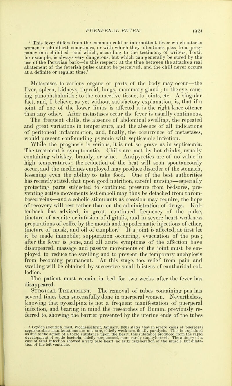  This fever differs from the common cold or intermittent fever which attacks women in childbirth sometimes, or with which they oftentimes pass from preg- nancy into childbed—and which, according to the testimony of writers, Torti, for example, is always very dangerous, but which can generally be cured by the use of the Peruvian bark—in this respect: at the time between the attacks a real abatement of the feverish pulse cannot be perceived, and the chill never occurs at a definite or regular time. Metastases to various organs or parts of the body may occur—the liver, spleen, kidneys, thyroid, lungs, maainaaiy gland ; to the eye, caus- ing panophthalmitis ; to the connective tissue, to joints, etc. A singular fact, and, I believe, as yet without satisfactory explanation, is, that if a joint of one of the lower limbs is affected it is the right knee oftener than any other. After metastases occur the fever is usually continuous. The frequent chills, the absence of abdominal swelling, the repeated and great variations in temperature, and the absence of all indications of peritoneal inflammation, and, finally, the occurrence of metastases, would prevent confounding pytemic with septicsemic infection. While the prognosis is serious, it is not so grave as in septicaemia. The treatment is symptomatic. Chills are met by hot drinks, usually containing whiskey, brandy, or wine. Antipyretics are of no value in high temperatures; the reduction of the heat will soon spontaneously occur, and the medicines employed may produce disorder of the stomachy lessening even the ability to take food. One of the best authorities has recently stated, that upon good nutrition, careful nursing—especially protecting parts subjected to continued pressure from bedsores, pre- venting active movements lest emboli may thus be detached from throm- bosed veins—and alcoholic stimulants as occasion may require, the hope of recovery will rest rather than on the administration of drugs. Kal- tenbach has advised, in great, continued frequency of the pulse, tincture of aconite or infusion of digitalis, and in severe heart weakness preparations of coffee by the mouth and hypodermatic injections of ether, tincture of musk, and oil of camphor.' If a joint is affected, at first let it be made immobile; suppuration occurring, evacuation of the pus; after the fever is gone, and all acute symptoms of the affection have disappeared, massage and passive movements of the joint must be em- ployed to reduce the swelling and to prevent the temporary anchylosis from becoming permanent. At this stage, too, relief from pain and swelling will be obtained by successive small blisters of cantharidal col- lodion. The patient must remain in bed for two weeks after the fever has disappeared. Surgical Treatment. The removal of tubes containing pus has several times been successfully done in puerperal women. Nevertheless, knowing that pyosalpinx is not a frequent manifestation of puerperal infection, and bearing in mind the researches of Bumm, previously re- ferred to, showing the barrier presented by the uterine ends of the tubes 1 Leyden (Deutsch. med. Wochenschrift, January, 1894) states that in severe cases of puerperal sepsis cardiac manifestations are not rare, chiefly weakness, finally paralysis. This is explained as due to the action of a toxic substance upon the heart, this substance produced from the rapid development of septic bacteria, chiefly streptococci, more rarely staphylococci. The autopsy of a case of fatal infection showed a very pale heart, no fatty degeneration of the muscle, but dilata- tion of the left ventricle.