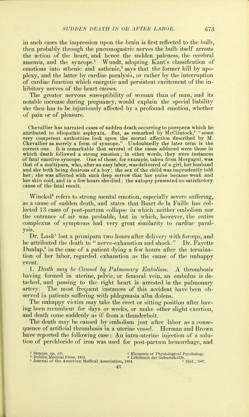 in such cases the impression upon the brain is first reflected to the bulb, then probably through the pneumogastric nerves the bulb itself arrests the action of the heart, and hence the sudden paleness, the cerebral anaemia, and the syncope.' Wundt, adopting Kant's classification of emotions into sthenic and asthenic,^ says that the former kill by apo- plexy, and the latter by cardiac paralysis, or rather by the interruption of cardiac function which energetic and persistent excitement of the in- hibitory nerves of the heart causes. The greater nervous susceptibility of woman than of man, and its notable increase during pregnancy, would explain the special liability she then has to be iujuriously affected by a profound emotiou, whether of pain or of pleasure. Chevallier has narrated cases of sudden death occurring to puerperse which he attributed to idiopathic asphyxia.. But, as remarked by McClintock,' some very competent authorities look upon the mortal atFection described by M. Chevallier as merely a form of syncope. Undoubtedly the later term is the correct one. It is remarkable that several of the cases adduced were those in which death followed a strong emotion; in other words, they were instances of fatal emotive syncope. One of these, for example, taken from Morgagni, was that of a multipara, who, after an easy labor, was delivered of a girl, her husband and she both being desirous of a boy; the sex of the child was imprudently told her; she was affected with such deep sorrow that her pulse became weak and her skin cold, and in a few hours she died; the autopsy presented no satisfactory cause of the fatal result. Winckel* refers to strong mental emotion, especially severe suftering, as a cause of sudden death, and states that Baart de la Faille has col- lected 13 cases of post-partum collapse in which neither eml)olism nor the entrance of air was probable, but in which, however, the entire complexus of symptoms had very great similarity to cardiac paral- ysis. Dr. Lusk lost a primipara two hours after delivery with forceps, and he attributed the death to  nerve-exhaustion and shock. Dr. Fayette Dunlap,® in the case of a patient dying a few hours after the termina- tion of her labor, regarded exhaustion as the cause of the unhappy event. 1. Death may be Caused by Pulmonary Embolism. A thrombosis having formed in uterine, pelvic, or femoral vein, an embolus is de- tached, and passing to the right heart is arrested in the pulmonary artery. The most frequent instances of this accident have been ob- served iu patients suffering with phlegmasia alba dolens. The unhappy victim may take the erect or sitting position after hav- ing been recumbent for days or weeks, or make other slight exertion, and death come suddenly as if from a thunderbolt. The death may be caused by embolism just after labor as a conse- quence of artificial thrombosis in a uterine vessel. Herman and Brown have reported the following case: An intra-uterine injection of a solu- tion of perchloride of iron was used for post-partum hemorrhage, and 1 Strauss, op. cit. 2 Elements of Physiological Psychology. 5 Dublin Medical Press, 1852. 4 Lehrbuch der Geburtshulfe. 5 Journal of the American Medical Association, 1884. e ibid., 1887. 4.S