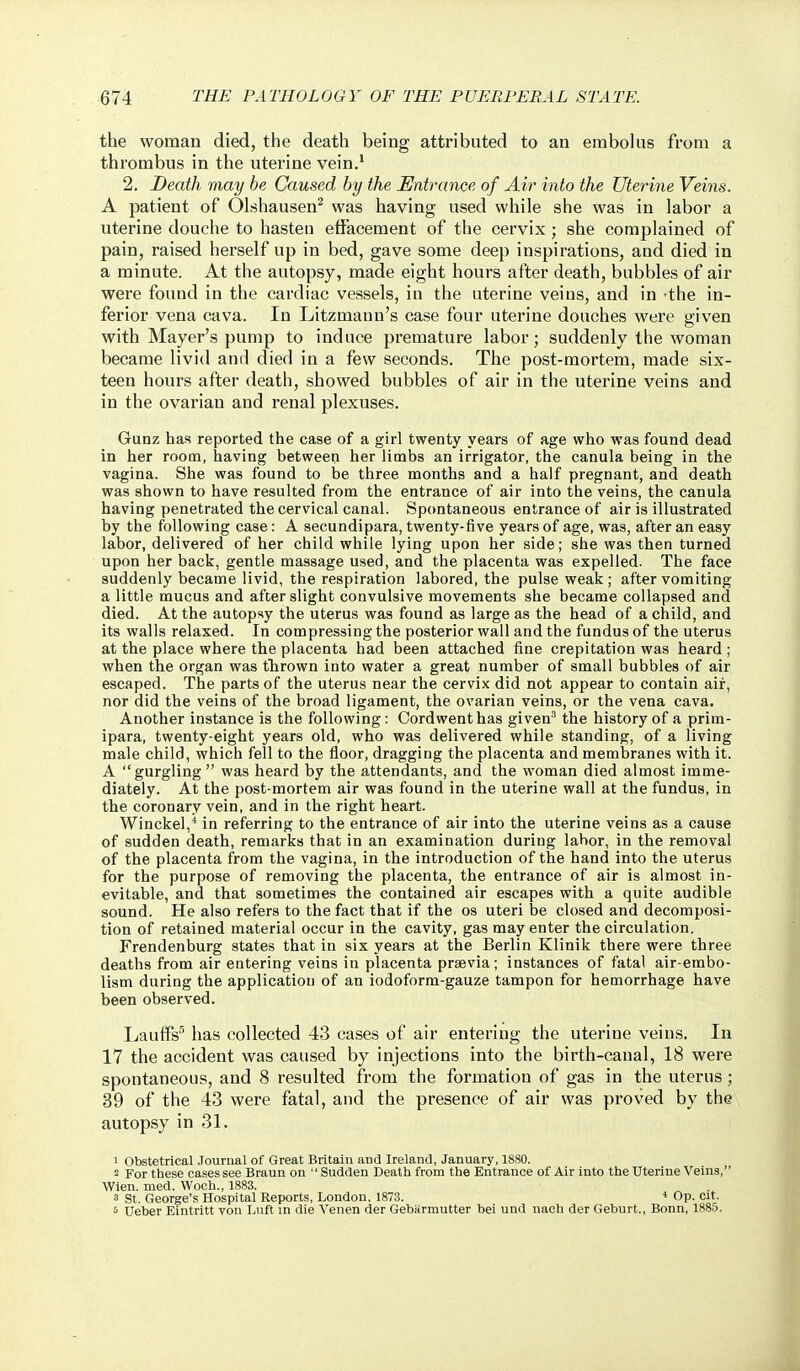 the woman died, the death being attributed to an embolus from a thrombus in the uterine vein.' 2. Death may be Caused by the Entrance of Air into the Uterine Veins. A patient of Olshausen^ was having used while she was in labor a uterine douche to hasten effacement of the cervix; she complained of pain, raised herself up in bed, gave some deep inspirations, and died in a minute. At the autopsy, made eight hours after death, bubbles of air were found in the cardiac vessels, in the uterine veins, and in -the in- ferior vena cava. In Litzmaun's case four uterine douches were given with Mayer's pump to induce premature labor; suddenly the woman became livid and died in a few seconds. The post-mortem, made six- teen hours after death, showed bubbles of air in the uterine veins and in the ovarian and renal plexuses. Gunz has reported the case of a girl twenty years of age who was found dead in her room, having between her limbs an irrigator, the canula being in the vagina. She was found to be three months and a half pregnant, and death was shown to have resulted from the entrance of air into the veins, the canula having penetrated the cervical canal. Spontaneous entrance of air is illustrated by the following case: A secundipara, twenty-five years of age, was, after an easy labor, delivered of her child while lying upon her side; she was then turned upon her back, gentle massage used, and the placenta was expelled. The face suddenly became livid, the respiration labored, the pulse weak; after vomiting a little mucus and after slight convulsive movements she became collapsed and died. At the autopsy the uterus was found as large as the head of a child, and its walls relaxed. In com pressing the posterior wall and the fundus of the uterus at the place where the placenta had been attached fine crepitation was heard ; when the organ was tlirown into water a great number of small bubbles of air escaped. The parts of the uterus near the cervix did not appear to contain air, nor did the veins of the broad ligament, the ovarian veins, or the vena cava. Another instance is the following: Cordwenthas giveu^ the history of a prim- ipara, twenty-eight years old, who was delivered while standing, of a living male child, which fell to the floor, dragging the placenta and membranes with it. A gurgling was heard by the attendants, and the woman died almost imme- diately. At the post-mortem air was found in the uterine wall at the fundus, in the coronary vein, and in the right heart. Winckel,^ in referring to the entrance of air into the uterine veins as a cause of sudden death, remarks that in an examination during labor, in the removal of the placenta f^rom the vagina, in the introduction of the hand into the uterus for the purpose of removing the placenta, the entrance of air is almost in- evitable, and that sometimes the contained air escapes with a quite audible sound. He also refers to the fact that if the os uteri be closed and decomposi- tion of retained material occur in the cavity, gas may enter the circulation. Frendenburg states that in six years at the Berlin Klinik there were three deaths from air entering veins in placenta prsevia; instances of fatal air-embo- lism during the application of an iodoform-gauze tampon for hemorrhage have been observed. Lauifs* has collected 43 cases of air entering the uterine veins. In 17 the accident was caused by injections into the birth-canal, 18 were spontaneous, and 8 resulted from the formation of gas in the uterus; 39 of the 43 were fatal, and the presence of air was proved by the autopsy in 31. 1 Obstetrical .Tournal of Great Britain and Ireland, January, 1880. 2 For these cases see Braun on Sudden Death from the Entrance of Air into the Uterine Veins, Wien. med. Woch., 1883. 3 St. George's Hospital Reports, London, 1873. * Op. cit. 5 Ueber Emtritt von Luft in die Venen der Gebarmutter bei und nach der Geburt., Bonn, 1885.