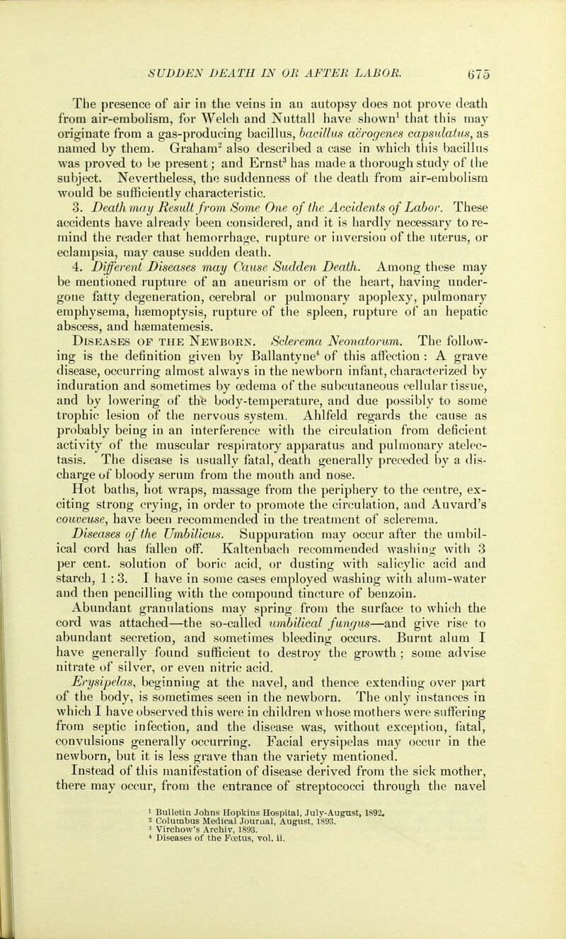 The presence of air in the veins in an autopsy does not prove death from air-embolisra, for Welch and Nuttall have shown' that this may originate from a gas-producing bacillus, bacillus aerogenes capsulatus, as named by them. Graham also described a case in which this bacillus was proved to be present; and Ernst^ has made a thorough study of the subject. Nevertheless, the suddenness of the death from air-embolism would be sufficiently characteristic. 3. Death may Result f rom Some One of the Accidents of Labor. These accidents have already been considered, and it is hardly necessary tore- mind the reader that hemorrhage, rupture or iuversiou of the uterus, or eclampsia, may cause sudden death. 4. Different Diseases may Cause Sudden Death. Among these may be mentioned rupture of an aneurism or of the heart, having under- gone fatty degeneration, cerebral or pulmonary apoplexy, pulmonary emphysema, hemoptysis, rupture of the spleen, rupture of an hepatic abscess, and hsematemesis. Diseases of the Newborn. Sclerema Neonatorum. The follow- ing is the definition given by Ballantyne* of this aflPection : A grave disease, occurring almost always in the newborn infant, characterized by induration and sometimes by oedema of the subcutaneous cellular tissue, and by lowering of the body-temperature, and due possibly to some trophic lesion of the nervous system. Ahlfeld regards the cause as probably being iu an interference with the circulation from deficient activity of the muscular respiratory apparatus and pulmonary atelec- tasis. The disease is usually fatal, death generally preceded by a dis- charge of bloody serum from the mouth and nose. Hot baths, hot wraps, massage from the periphery to the centre, ex- citing strong crying, in order to promote the circulation, and Auvard's Gouveuse, have been recommended iu the treatment of sclerema. Diseases of the Umbilicus. Suppuration may occur after the umbil- ical cord has fallen off. Kaltenbacii recommended washing with 3 per cent, solution of boric acid, or dusting witli salicylic acid and starch, 1:3. I have in some cases employed washing with alum-water and then pencilling with the compound tincture of beuzoin. Abundant granulations may spring from the surface to which the cord was attached—the so-called umbilical fungus—and give rise to abundant secretion, and .sometimes bleeding occurs. Burnt alum I have generally found sufficient to destroy the growth ; some advise nitrate of silver, or even nitric acid. Erysipelas, beginning at the navel, and thence extending over part of the body, is sometimes seen in the newborn. The only instances in which I have observed this were in children whose mothers were suffering fi^ora septic infection, and the disease was, without exception, fatal, convulsions generally occurring. Facial erysipelas may occur in the newborn, but it is less grave than the variety mentioned. Instead of this manifestation of disease derived from the sick mother, there may occur, from the entrance of streptococci through the navel 1 Bulletin Johns Hopkins Hospital, July-August, 1892, - Columbus Medical Journal, August, 1893. ^ Virchow's Archiv, 1893. 1 Diseases of the Fcetus, vol. il.