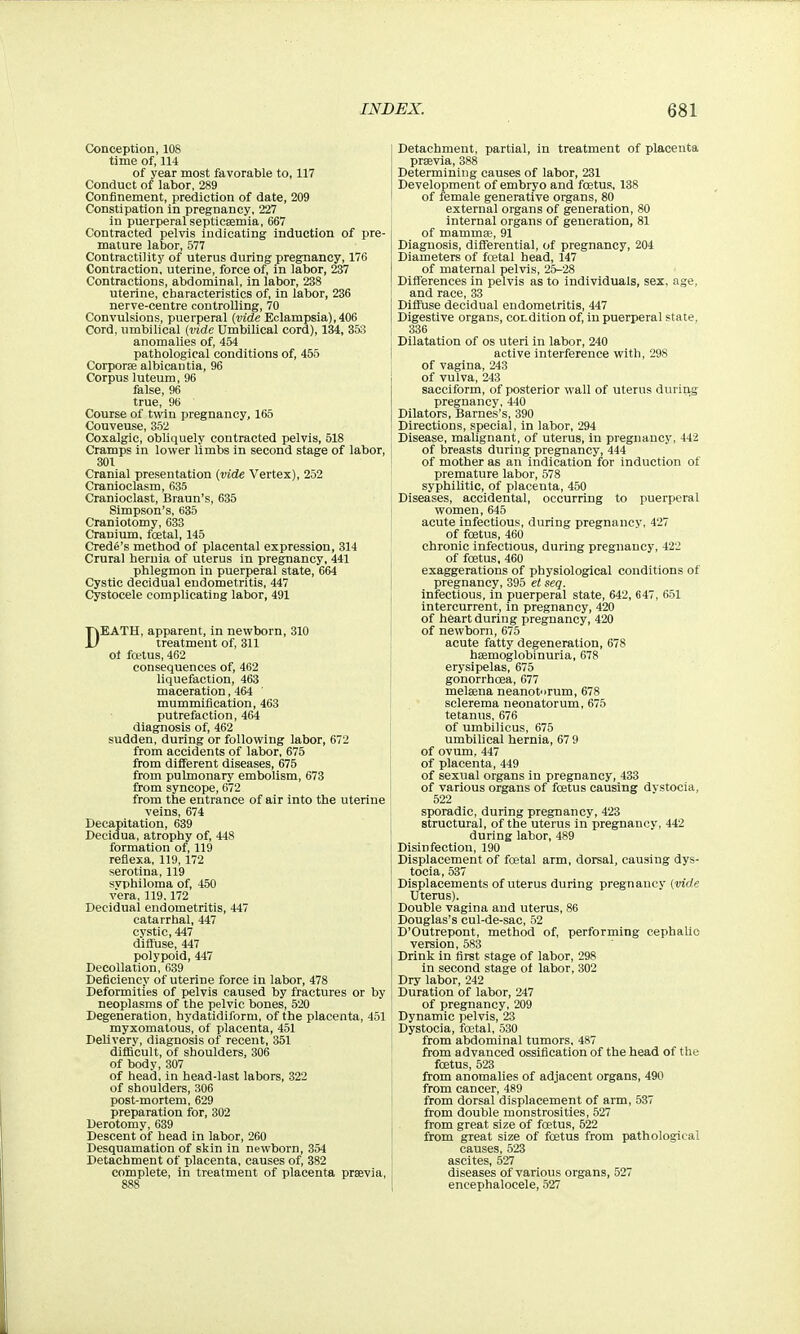 Conception, 108 time of, 114 of vear most favorable to, 117 Conduct of labor, 289 Confinement, prediction of date, 209 Constipation in pregnancy, 227 in puerperal septicaemia, 667 Contracted pelvis Indicating induction of pre- mature labor, 577 Contractility of uterus during pregnancy, 176 Contraction, uterine, force of, in labor, 237 Contractions, abdominal, in labor, 238 uterine, characteristics of, in labor, 236 nerve-centre controlling, 70 Convulsions, puerperal {vide Eclampsia), 406 Cord, umbilical (vide Umbilical cord), 134, 353 anomalies of, 454 pathological conditions of, 455 Corporae albican tia, 96 Corpus luteum, 96 false, 96 true, 96 Course of twin pregnancy, 165 Couveuse, 352 Coxalgic, obliquely contracted pelvis, 518 Cramps in lower limbs in second stage of labor, 301 Cranial presentation (vide Vertex), 252 Cranioclasm, 635 Cranioclast, Braun's, 635 Simpson's, 635 Craniotomy, 633 Cranium, foetal, 145 Credo's method of placental expression, 314 Crural hernia of uterus in pregnancy, 441 phlegmon in puerperal state, 664 Cystic decidual endometritis, 447 Cystocele complicating labor, 491 DEATH, apparent, in newborn, 310 treatment of, 311 ol foetus, 462 consequences of, 462 liquefaction, 463 maceration, 464 mummification, 463 putrefaction, 464 diagnosis of, 462 sudden, during or following labor, 672 from accidents of labor, 675 from different diseases, 675 from pulmonary embolism, 673 from syncope, 672 from the entrance of air into the uterine veins, 674 Decapitation, 639 Decidua. atrophy of, 448 formation of, 119 reflexa, 119, 172 serotina, 119 svphiloma of, 450 vera,119.172 Decidual endometritis, 447 catarrhal, 447 cystic, 447 diffuse, 447 polypoid, 447 Decollation, 639 Deficiency of uterine force in labor, 478 Deformities of pelvis caused by fractures or by neoplasms of the pelvic bones, 520 Degeneration, hydatidiform, of the placenta, 451 myxomatous, of placenta, 451 Delivery, diagnosis of recent, 351 difficult, of shoulders, 306 of body, 307 of head, in head-last labors, 322 of shoulders, 306 post-mortem, 629 preparation for, 302 Derotomy, 639 Descent of head in labor, 260 Desquamation of skin in newborn, 354 Detachment of placenta, causes of, 382 complete. In treatment of placenta praevia, 888 Detachment, partial, in treatment of placenta prsevia, 388 Determining causes of labor, 231 Development of embryo and foetus, 138 of female generative organs, 80 external organs of generation, 80 internal organs of generation, 81 of mammae, 91 Diagnosis, differential, of pregnancy, 204 Diameters of fcetal head, 147 of maternal pelvis, 25-28 Differences in pelvis as to individuals, sex, age, I and race, 33 Diffuse decidual endometritis, 447 Digestive organs, cot-dition of, in puerperal state, 336 Dilatation of os uteri in labor, 240 active interference with, 298 of vagina, 243 of vulva, 243 sacciform, of posterior wall of uterus during pregnancy, 440 Dilators, Barnes's, 390 Directions, special, in labor, 294 ' Disease, malignant, of uterus, in pregnancy, 442 of breasts during pregnancy, 444 of mother as an indication for induction of premature labor, 578 syphilitic, of placenta, 450 Diseases, accidental, occurring to puerperal women, 645 acute infectious, during pregnancy, 427 of foetus, 460 chronic infectious, during pregnancy, 422 of foetus, 460 exaggerations of physiological conditions of pregnancy, 395 et seq. infectious, in puerperal state, 642, 647, 651 intercurrent, in pregnancy, 420 of heart during pregnancy, 420 of newborn, 675 acute fatty degeneration, 678 haemoglobinuria, 678 erysipelas, 675 gonorrhoea, 677 melaena neanotorum, 678 sclerema neonatorum, 675 tetanus, 676 of umbilicus, 675 umbilical hernia, 67 9 of ovum, 447 j of placenta, 449 I of sexual organs in pregnancy, 433 of various organs of foetus causing dvstocia, 522 sporadic, during pregnancy, 423 structural, of the uterus in pregnancy, 442 during labor, 489 Disinfection, 190 Displacement of foetal arm, dorsal, causing dys- tocia, 537 Displacements of uterus during pregnancy (vide Uterus). Double vagina and uterus, 86 Douglas's cul-de-sac, 52 D'Outrepont, method of, performing cephalic version, 583 Drink in first stage of labor, 298 in second stage of labor, 302 Dry labor, 242 Duration of labor, 247 of pregnancy, 209 Dynamic pelvis, 23 ^ Dystocia, fcetal, 530 from abdominal tumors, 487 from advanced ossification of the head of the foetus, 523 from anomalies of adjacent organs, 490 from cancer, 489 from dorsal displacement of arm, 537 from double monstrosities, 527 from great size of foetus, 522 from great size of foetus from pathological I causes, 523 I ascites, 527 diseases of various organs, 527 I encephalocele, 527