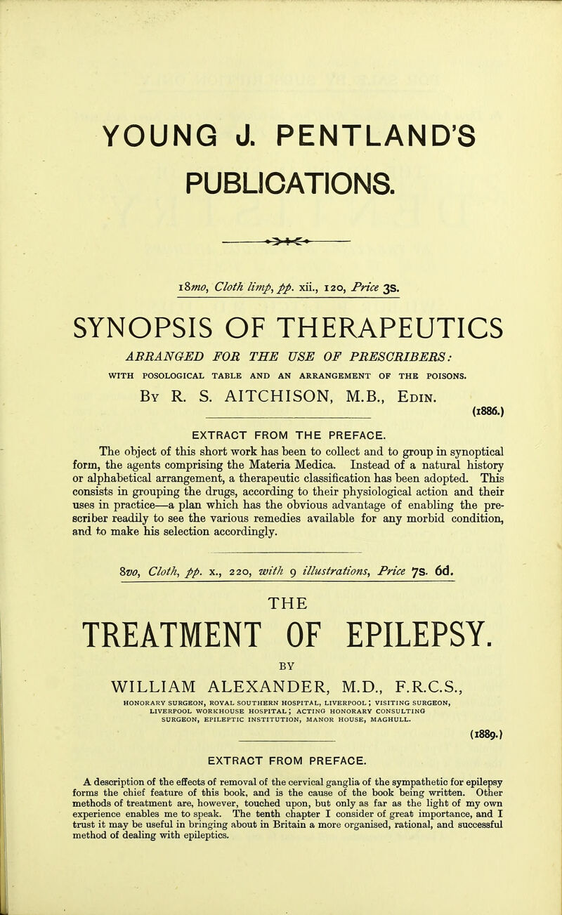 PUBLICATIONS. iSmo, Cloth limp, pp. xii., 120, Price ^S. SYNOPSIS OF THERAPEUTICS ABRANGED FOR THE USE OF PRESCRIBERS : WITH POSOLOGICAL TABLE AND AN ARRANGEMENT OF THE POISONS. By R. S. AITCHISON, M.B., Edin. (1886.) EXTRACT FROM THE PREFACE. The object of this short work has been to collect and to group in synoptical form, the agents comprising the Materia Medica. Instead of a natural history or alphabetical arrangement, a therapeutic classification has been adopted. This consists in grouping the drugs, according to their physiological action and their uses in practice—a plan which has the obvious advantage of enabling the pre- scriber readily to see the various remedies available for any morbid condition, and to make his selection accordingly. 2>vo, Cloth, pp. X., 220, with 9 illustrations, Price JS- 6d. THE TREATMENT OF EPILEPSY. BY WILLIAM ALEXANDER, M.D., F.R.CS., HONORARY SURGEON, ROYAL SOUTHERN HOSPITAL, LIVERPOOL; VISITING SURGEON, LIVERPOOL WORKHOUSE HOSPITAL; ACTING HONORARY CONSULTING SURGEON, EPILEPTIC INSTITUTION, MANOR HOUSE, MAGHULL. (1889.) EXTRACT FROM PREFACE. A description of the effects of removal of the cervical ganglia of the sympathetic for epilepsy forms the chief feature of this book, and is the cause of the book being written. Other methods of treatment are, however, touched upon, but only as far as the light of my own experience enables me to speak. The tenth chapter I consider of great importance, and I trust it may be useful in bringing about in Britain a more organised, rational, and successful method of dealing with epileptics.