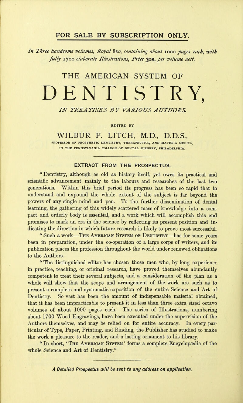 FOR SALE BY SUBSCRIPTION ONLY. In Three handsome volumes. Royal Svo, containing about looo pages each, with fully 1700 elaborate Illustrations, Price 2QS.per volume nett. THE AMERICAN SYSTEM OF DENTISTRY, IJV TREATISES BY VARIOUS AUTHORS. EDITED BY WILBUR F. LITCH, M.D., D.D.S., PROFESSOR OF PROSTHETIC DENTISTRY, THERAPEUTICS, AND MATERIA MEDICA, IN THE PENNSYLVANIA COLLEGE OF DENTAL SURGERY, PHILADELPHIA. EXTRACT FROM THE PROSPECTUS. Dentistry, although as old as history itself, yet owes its practical and scientific advancement mainly to the labours and researches of the last two generations. Within this brief period its progress has been so rapid that to understand and expound the whole extent of the subject is far beyond the powers of any single mind and pen. To the further dissemination of dental learning, the gathering of this widely scattered mass of knowledge into a com- pact and orderly body is essential, and a work which wiU accomplish this end promises to mark an era in the science by reflecting its present position and in- dicating the direction in which future research is likely to prove most successful.  Such a work—The American System op Dentistry—has for some years been in preparation, under the co-operation of a large corps of writers, and its publication places the profession throughout the world under renewed obligations to the Authors.  The distinguished editor has chosen those men who, by long experience in practice, teaching, or original research, have proved themselves abundantly competent to treat their several subjects, and a consideration of the plan as a whole will show that the scope and arrangement of the work are such as to present a complete and systematic exposition of the entire Science and Art of Dentistry. So vast has been the amoimt of indispensable material obtained, that it has been impracticable to present it in less than three extra sized octavo volumes of about 1000 pages each. The series of Illustrations, numbering about 1700 Wood Engravings, have been executed under the supervision of the Authors themselves, and may be relied on for entire accuracy. In every par- ticular of Type, Paper, Printing, and Binding, the Publisher has studied to make the work a pleasure to the reader, and a lasting ornament to his library.  In short, ' The American System ' forms a complete Encyclopaedia of the whole Science and Art of Dentistry.