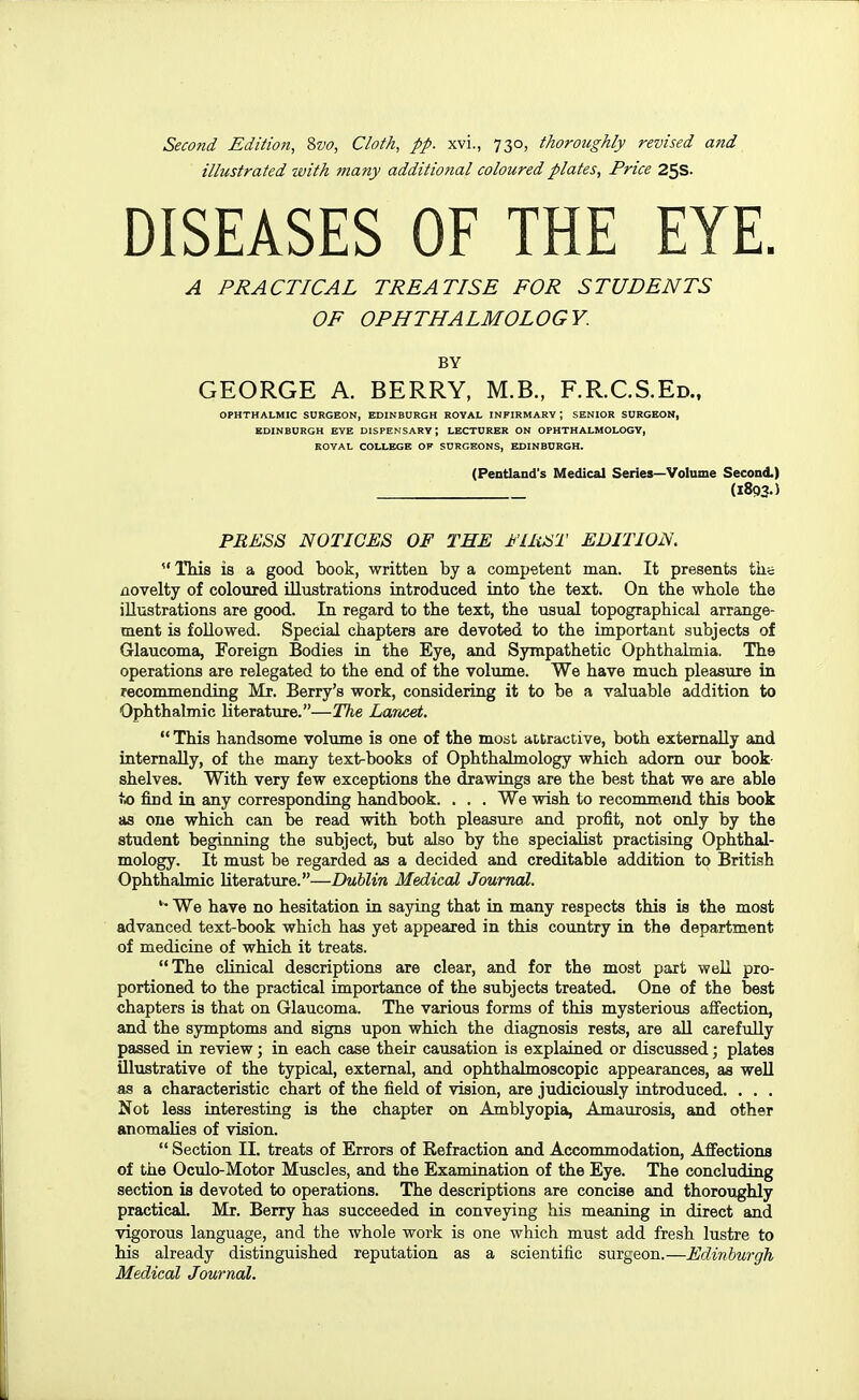 Second Edition, %vo, Cloth, pp. xvi., 730, thoroughly revised and illustrated with many additional coloured plates, Price 25s. DISEASES OF THE EYE. A PRACTICAL TREATISE FOR STUDENTS OF OPHTHALMOLOGY. BY GEORGE A. BERRY, M.B., F.R.C.S.Ed., OPHTHALMIC SURGEON, EDINBURGH ROYAL INFIRMARY ; SENIOR SURGEON, EDINBURGH EYE DISPENSARY; LECTURER ON OPHTHALMOLOGY, KOYAL COLLEGE OF SURGEONS, EDINBURGH. (Pentiand's Medical Series—Volume Second.) (1893.) PRKSS NOTICES OF THE I'UiHT EDITION.  ITiis is a good book, written by a competent man. It presents tiis novelty of coloured illustrations introduced into the text. On the whole the illustrations are good. In regard to the text, the usual topographical arrange- ment is followed. Special chapters are devoted to the important subjects of Glaucoma, Foreign Bodies in the Eye, and Sympathetic Ophthalmia. The operations are relegated to the end of the volume. We have much pleasure in recommending Mr. Berry's work, considering it to be a valuable addition to Ophthalmic literature.—The Lancet.  This handsome volume is one of the most attractive, both externally and internally, of the many text-books of Ophthalmology which adorn our book- shelves. With very few exceptions the drawings are the best that we are able to find in any corresponding handbook. . . . We wish to recommend this book as one which can be read with both pleasure and profit, not only by the student beginning the subject, but also by the specialist practising Ophthal- mology. It must be regarded as a decided and creditable addition to British Ophthalmic literature.—Dublin Medical Journal. We have no hesitation in saying that in many respects this is the most advanced text-book which has yet appeared in this country in the department of medicine of which it treats. The clinical descriptions are clear, and for the most part well pro- portioned to the practical importance of the subjects treated. One of the best chapters is that on Glaucoma. The various forms of this mysterious affection, and the symptoms and signs upon which the diagnosis rests, are aU carefully passed in review; in each case their causation is explained or discussed; plates illustrative of the typical, external, and ophthalmoscopic appearances, as well as a characteristic chart of the field of vision, are judiciously introduced. . . . Not less interesting is the chapter on Amblyopia, Amaurosis, and other anomalies of vision.  Section II. treats of Errors of Refraction and Accommodation, Affections of the Oculo-Motor Muscles, and the Examination of the Eye. The concluding section is devoted to operations. The descriptions are concise and thoroughly practical. Mr. Berry has succeeded in conveying his meaning in direct and vigorous language, and the whole work is one which must add fresh lustre to his already distinguished reputation as a scientific surgeon.—Edinburgh Medical Journal.