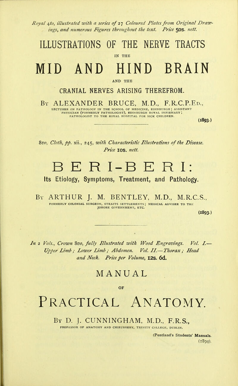 Royal /i^to, illustrated with a series 0/2] Coloured Plates from Original Draw- ings, and numerous Figures throughout the text. Price 5OS. nett. ILLUSTRATIONS OF THE NERVE TRACTS IN THE MID AND HIND BRAIN AND THE CRANIAL NERVES ARISING THEREFROM. By ALEXANDER BRUCE, M.D., F.R.C.P.Ed., LECTURER ON PATHOLOGY IN THE SCHOOL OF MEDICINE, EDINBURGH ; ASSISTANT PHYSICIAN (formerly PATHOLOGIST), EDINBURGH ROYAL INFIRMARY; PATHOLOGIST TO THE ROYAL HOSPITAL FOR SICK CHILDREN. (1893) 8w, Cloth, pp. xii., 245, with Characteristic Illustrations of the Disease. Price lOS. nett. B E R I-B E R I: Its Etiology, Symptoms, Treatment, and Pathology. By ARTHUR J. M. BENTLEY, M.D., M.R.C.S., FORMERLY COLONIAL SURGEON, STRAITS SETTLEMENTS ; MEDICAL ADVISER TO THE JOHORE GOVERNMENT, ETC. (1893-: In 2 Vols., Crown Zvo, fully Illustrated with Wood Engravings. Vol. I.— Upper Limb ; Lower Limb; Abdomen. Vol. II.—Thorax; Head and Neck. Price per Volume, I2S. 6d. MANUAL OF Practical Anatomy. By D. J. CUNNINGHAM, M.D., F.R.S., PROFESSOR OF ANATOMY AND CHIRURGERY, TRINITY COLLEGE, DUBLIN. (Pentland's Students' Manuals. (1894).