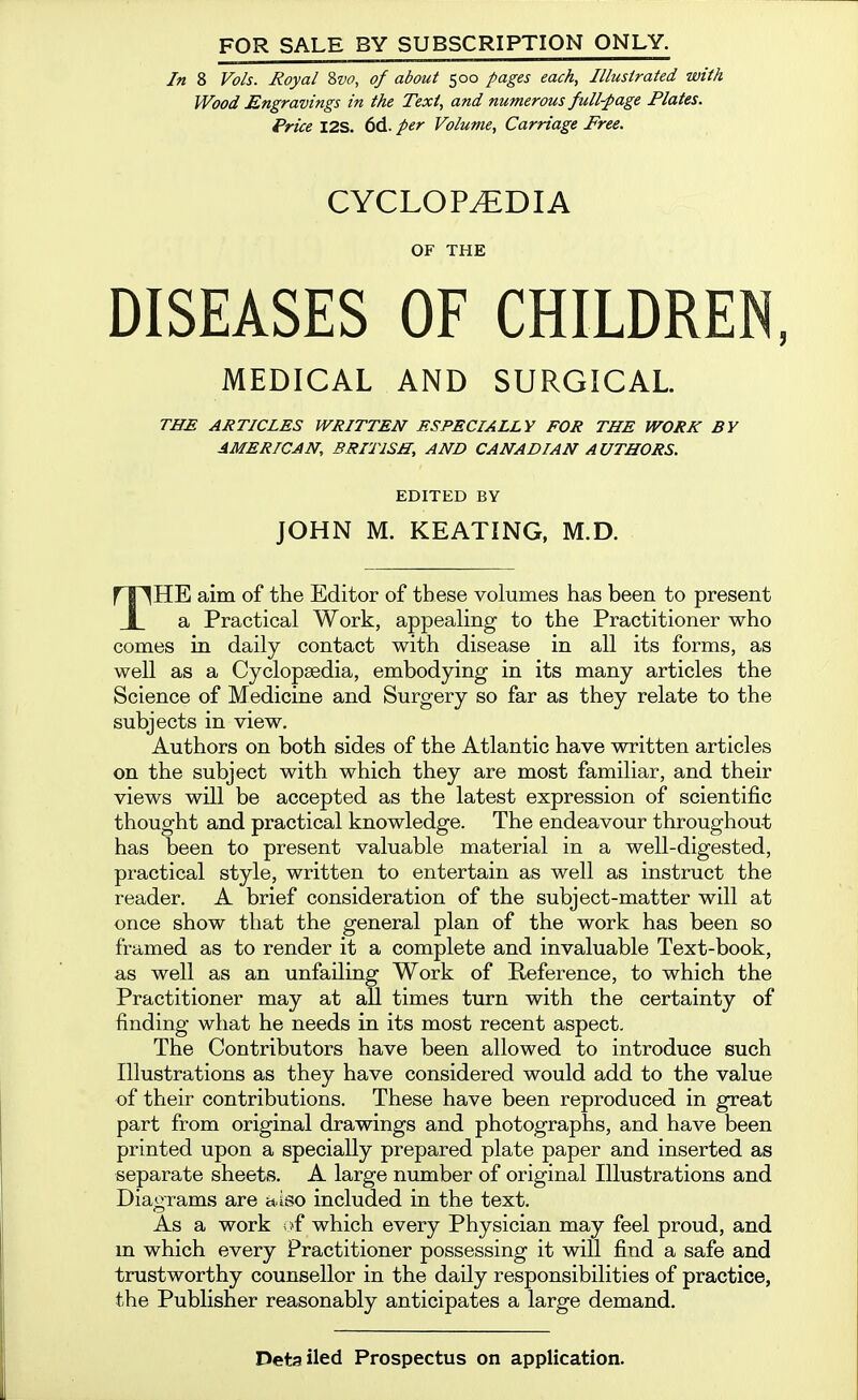 FOR SALE BY SUBSCRIPTION ONLY. In 8 Vols. Royal 'ivo, of about 500 pages each. Illustrated with Wood Engravings in the Text, and numerous full-page Plates. Price I2S. 6d. per Volume, Carriage Free. CYCLOPEDIA OF THE DISEASES OF CHILDREN MEDICAL AND SURGICAL THE ARTICLES WRITTEN ESPECIALLY FOR THE WORK BY AMERICAN, BRITISH, AND CANADIAN AUTHORS. EDITED BY JOHN M. KEATING, M.D. THE aim of the Editor of these volumes has been to present a Practical Work, appealing to the Practitioner who comes in daily contact with disease in all its forms, as well as a Cyclopaedia, embodying in its many articles the Science of Medicine and Surgery so far as they relate to the subjects in view. Authors on both sides of the Atlantic have written articles on the subject with which they are most familiar, and their views will be accepted as the latest expression of scientific thought and practical knowledge. The endeavour throughout has been to present valuable material in a well-digested, practical style, written to entertain as well as instruct the reader. A brief consideration of the subject-matter will at once show that the general plan of the work has been so framed as to render it a complete and invaluable Text-book, as well as an unfailing Work of Reference, to which the Practitioner may at all times turn with the certainty of finding what he needs in its most recent aspect. The Contributors have been allowed to introduce such Illustrations as they have considered would add to the value of their contributions. These have been reproduced in great part from original drawings and photographs, and have been printed upon a specially prepared plate paper and inserted as separate sheets. A large number of original Illustrations and Diagrams are aiso included in the text. As a work of which every Physician may feel proud, and m which every Practitioner possessing it will find a safe and trustworthy counsellor in the daily responsibilities of practice, the Publisher reasonably anticipates a large demand. Detailed Prospectus on application.