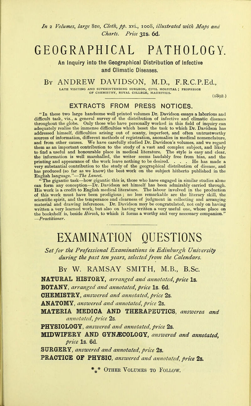 Charts. Price 31s. 6d. GEOGRAPHICAL PATHOLOGY. An inquiry into the Geographical Distribution of Infective and Climatic Diseases. By ANDREW DAVIDSON, M.D.. F.R.C.P.Ed., LATE VISITING AND SUPERINTENDING SURGEON, CIVIL HOSPITAL ; PROFESSOR OF CHEMISTRY, ROYAL COLLEGE, MAURITIUS. (1892.) EXTRACTS FROIVI PRESS NOTICES.  In these two large handsome well printed volumes Dr. Davidson essays a laborious and difiBcult task, viz., a general survey of the distribution of infective and climatic diseases throughout the globe. Only those who have personally worked in this field of inquiry can adequately realise the immense difficulties which beset the task to which Dr. Davidson has addressed himself, difficulties arising out of scanty, imperfect, and often untrustworthy sources of information, different methods of registration, anomalies in medical nomenclature, and from other causes. We have carefully studied Dr. Davidson's volumes, and we regard them as an important contribution to the study of a vast and complex subject, and likely to find a useful and honourable place in medical literature. The style is easy and clear, the information is well marshalled, the writer seems laudably free from bias, and the printing and appearance of the work leave nothing to be desired. . . . He has made a very substantial contribution to the study of the geographical distribution of disease, and has produced (so far as we know) the best work on the subject hitherto published in the English language.—The Lancet.  The gigantic task—how gigantic this is, those who have engaged in similar studies alone can form any conception—Dr. Davidson set himself has been admirably carried through. His work is a credit to English medical literature. The labour involved in the production of this work must have been prodigious ; no less remarkable are the literary skill, the scientific spirit, and the temperance and clearness of judgment in collecting and arranging material and drawing inferences. Dr. Davidson may be congratulated, not only on having written a very learned work, but also on having written a very useful one, whose place on the bookshelf is, beside Hirsch, to which it forms a worthy and very necessary companion. —Practitioner. EXAMINATION QUESTIONS Set for the Professional Examinations in Edinburgh University during the past ten years, selected from, the Calendars. By W. RAMSAY SMITH, M.B., B.Sc. NATURAL HISTORY, arranged and annotated, price Is. BOTANY, arranged and annotated, price Is. Gd. CHEMISTRY, answered and annotated, price 2s. ANATOMY, answered and annotated, price 2s. MATERIA MEDIOA AND THERAPEUTICS, answered and annotated, price 2s. PHYSIOLOGY, answered and annotated, price 2s. MIDWIFERY AND GYN.ffiCOLOGY, answered and annotated, price Is. 6d. SURGERY, answered and annotated, price 2s. PRACTICE OF PHYSIC, answered and annotated, price 2s. Other Volumes to Follow.