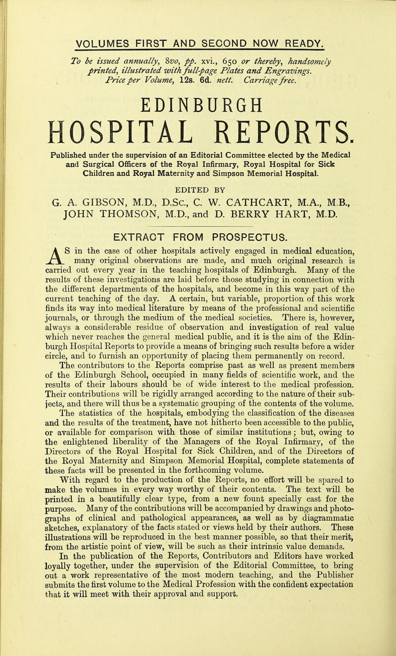 VOLUMES FIRST AND SECOND NOW READY. To be issued annually, Zvo, pp. xvi., 650 or thereby, handsomely printed, illustrated with full-page Plates and Engravings. Price per Volume, 12s. 6d. nett. Carriage free. EDINBURGH HOSPITAL REPORTS. Published under the supervision of an Editorial Committee elected by the Medical and Surgical Officers of the Royal Infirmary, Royal Hospital for Sick Children and Royal Maternity and Simpson Memorial Hospital. EDITED BY G. A. GIBSON, M.D., D.Sc, C. W. CATHCART, M.A., M.B., JOHN THOMSON, M.D., and D. BERRY HART, M.D. EXTRACT FROM PROSPECTUS. AS in the case of other hospitals actively engaged in medical education, many original observations are made, and much original research is carried out every year in the teaching hospitals of Edinburgh. Many of the results of these investigations are laid before those studying in connection with the different departments of the hospitals, and become in this way part of the current teaching of the day. A certain, but variable, proportion of this work finds its way into medical literature by means of the professional and scientific journals, or through the medium of the medical societies. There is, however, always a considerable residue of observation and investigation of real value which never reaches the general medical public, and it is the aim of the Edin- burgh Hospital Reports to provide a means of bringing such results before a wider circle, and to furnish an opportunity of placing them permanently on record. The contributors to the Reports comprise past as well as present members of the Edinburgh School, occupied in many fields of scientific work, and the results of their labours should be of wide interest to the medical profession. Their contributions will be rigidly arranged according to the nature of their sub- jects, and there will thus be a systematic grouping of the contents of the volume. The statistics of the hospitals, embodying the classification of the diseases and the results of the treatment, have not hitherto been accessible to the public, or available for comparison with those of similar institutions; but, owing to the enlightened liberality of the Managers of the Royal Infirmary, of the Directors of the Royal Hospital for Sick Children, and of the Directors of the Royal Maternity and Simpson Memorial Hospital, complete statements of these facts will be presented in the forthcoming volume. With regard to the production of the Reports, no effort will be spared to make the volumes in every way worthy of their contents. The text will be printed in a beautifully clear type, from a new fount specially cast for the purpose. Many of the contributions will be accompanied by drawings and photo- graphs of clinical and pathological appearances, as well as by diagrammatic sketches, explanatory of the facts stated or views held by their authors. These illustrations will be reproduced in the best manner possible, so that their merit, from the artistic point of view, will be such as their intrinsic value demands. In the publication of the Reports, Contributors and Editors have worked loyally together, under the supervision of the Editorial Committee, to bring out a work representative of the most modern teaching, and the Publisher submits the first volume to the Medical Profession with the confident expectation that it will meet with their approval and support.