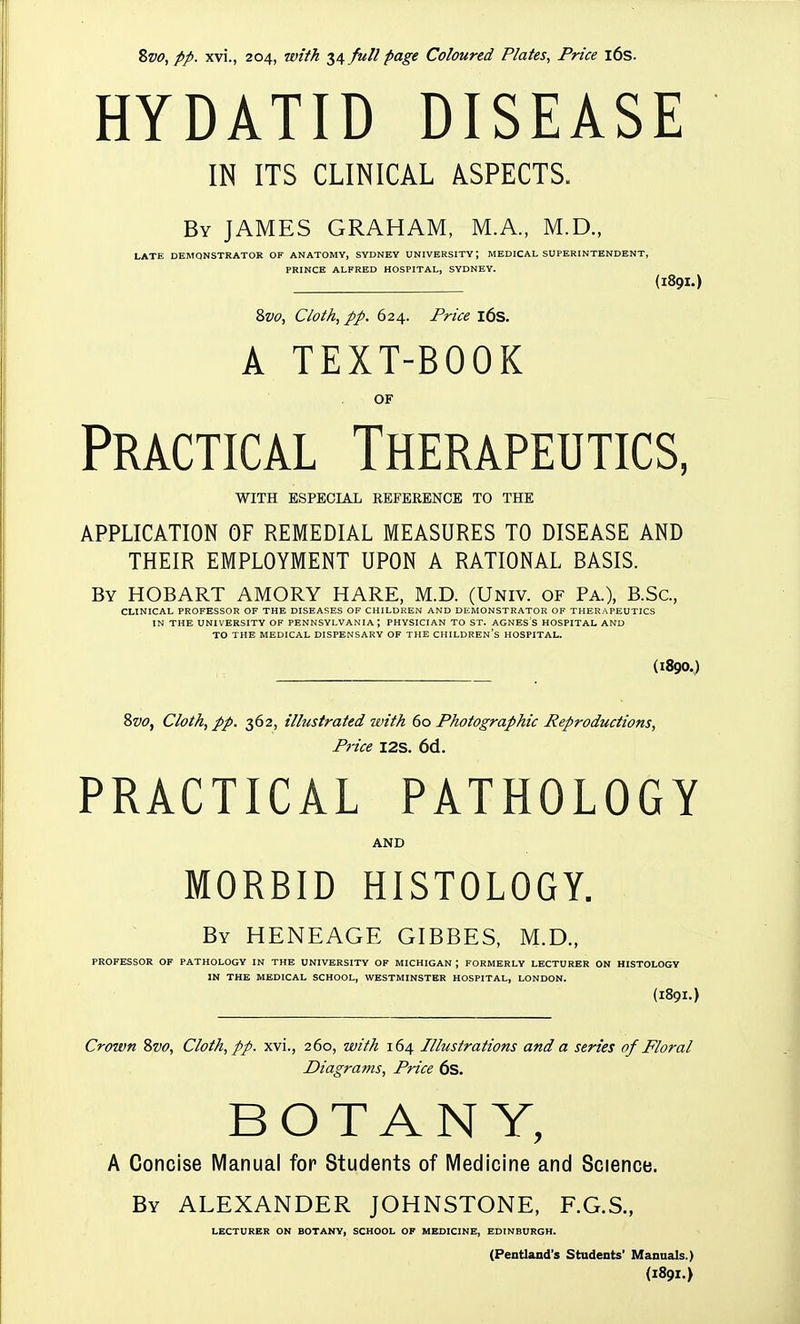 HYDATID DISEASE IN ITS CLINICAL ASPECTS. By JAMES GRAHAM, M.A., M.D., LATE DEMONSTRATOR OF ANATOMY, SYDNEY UNIVERSITY; MEDICAL SUPERINTENDENT, PRINCE ALFRED HOSPITAL, SYDNEY. (189I.) 8w, Cloth, pp. 624. Price l6s. A TEXT-BOOK OF Practical Therapeutics, WITH ESPECIAL REFERENCE TO THE APPLICATION OF REMEDIAL MEASURES TO DISEASE AND THEIR EMPLOYMENT UPON A RATIONAL BASIS. By HOBART AMORY HARE, M.D. (Univ. of Pa.), B.Sc, CLINICAL PROFESSOR OF THE DISEASES OF CHILDREN AND DEMONSTRATOR OF THERAPEUTICS IN THE UNIVERSITY OF PENNSYLVANIA; PHYSICIAN TO ST. AGNES S HOSPITAL AND TO THE MEDICAL DISPENSARY OF THE CHILDREN'S HOSPITAL. (1890.) 8&(7, Cloth, pp. 362, illustrated with do Photographic Reproductions, Price I2S. 6d. PRACTICAL PATHOLOGY AND MORBID HISTOLOGY. By HENEAGE GIBBES, M.D., PROFESSOR OF PATHOLOGY IN THE UNIVERSITY OF MICHIGAN ; FORMERLY LECTURER ON HISTOLOGY IN THE MEDICAL SCHOOL, WESTMINSTER HOSPITAL, LONDON. (189I.) Crown 8vo, Cloth, pp. xvi., 260, with 164 Illustrations and a series of Floral Diagrams, Price 6s. BOTANY, A Concise Manual for Students of Medicine and Science. By ALEXANDER JOHNSTONE, F.G.S., LECTURER ON BOTANY, SCHOOL OP MEDICINE, EDINBURGH. (Pentland's Students' Manuals.) (1891.)