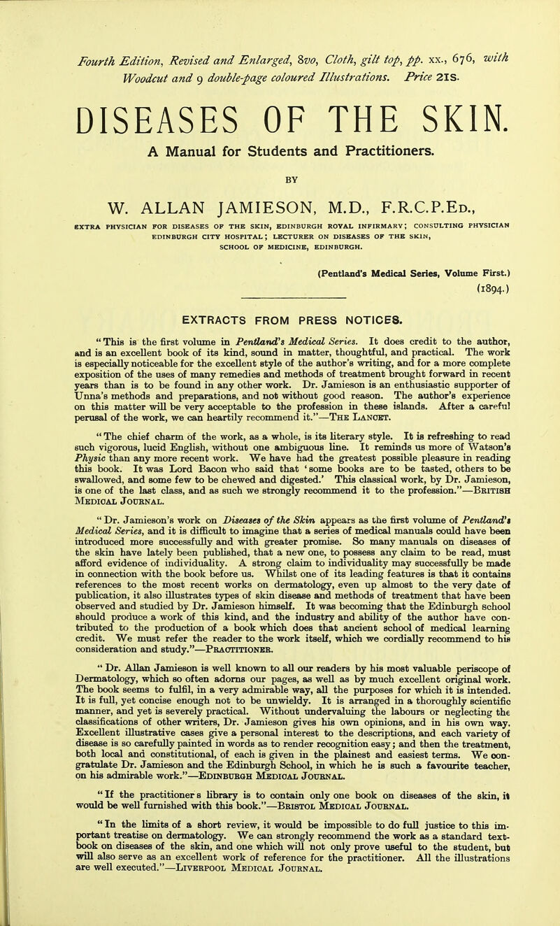 Woodcut and 9 double-page coloured Illustrations. Price 2IS. DISEASES OF THE SKIN. A Manual for Students and Practitioners. BY W. ALLAN JAMIESON, M.D., F.R.C.P.Ed., EXTRA PHYSICIAN FOR DISEASES OF THE SKIN, EDINBURGH ROYAL INFIRMARY; CONSULTING PHYSICIAN EDINBURGH CITY HOSPITAL; LECTURER ON DISEASES OF THE SKIN, SCHOOL OF MEDICINE, EDINBURGH. (Pentland's Medical Series, Volume First.) (1894.) EXTRACTS FROM PRESS NOTICES.  This is the first volume in PenfLand^s Medical Series. It does credit to the author, and is an excellent book of its kind, sound in matter, thoughtful, and practical. The work is especially noticeable for the excellent style of the author's writing, and for a more complete exposition of the uses of many remedies and methods of treatment brought forward in recent years than is to be found in any other work. Dr. Jamieson is an enthusiastic supporter of Unna's methods and preparations, and not without good reason. The author's experience on this matter will be very acceptable to the profession in these islands. After a careful perusal of the work, we can heartily recommend it.—The Lanoet.  The chief charm of the work, as a whole, is its literary style. It is refreshing to read such vigorous, lucid English, without one ambiguous bne. It reminds us more of Watson's Physic than any more recent work. We have had the greatest possible pleasure in reading this book. It was Lord Bacon who said that ' some books are to be tasted, others to be swallowed, and some few to be chewed and digested.' This classical work, by Dr. Jamieson, is one of the last class, and as such we strongly recommend it to the profession.—British Medical Joubnal.  Dr. Jamieson's work on Diseases of the Ski/n appears as the first volume of PeniLand't Medical Series, and it is difficult to imagine that a series of medical manuals could have been introduced more successfully and with greater promise. So many manuals on diseases of the skin have lately been published, that a new one, to possess any claim to be read, must afiord evidence of individuality. A strong claim to individuality may successfully be made in connection with the book before us. Whilst one of its leading features is that it contains references to the most recent works on dermatology, even up almost to the very date of publication, it also illustrates types of skin disease and methods of treatment that have been observed and studied by Dr. Jamieson himself. It was becoming that the Edinburgh school should produce a work of this kind, and the industry and ability of the author have con- tributed to the production of a book which does that ancient school of medical learning credit. We must refer the reader to the work itself, which we cordially recommend to his consideration and study.—Praotitionee.  Dr. Allan Jamieson is well known to all our readers by his most valuable periscope of Dermatology, which so often adorns our pages, as weU as by much excellent original work. The book seems to fulfil, in a very admirable way, all the purposes for which it is intended. It is full, yet concise enough not to be unwieldy. It is arranged in a thoroughly scientific manner, and yet is severely practical. Without undervaluing the labours or neglecting the classifications of other writers. Dr. Jamieson gives his own opinions, and in his own way. Excellent illustrative cases give a personal interest to the descriptions, and each variety of disease is so carefully painted in words as to render recognition easy; and then the treatment, both local and constitutional, of each is given in the plainest and easiest terms. We con- gratulate Dr. Jamieson and the Edinburgh School, in which he is such a favourite teacher, on his admirable work.—EDmBUBOH Mbdioal Joubnal.  If the practitioner s library is to contain only one book on diseases of the skin, rt would be well furnished with this book.—Beistol Medioal Jouenal.  In the limits of a short review, it would be impossible to do full justice to this im- portant treatise on dermatology. We can strongly recommend the work as a standard text- book on diseases of the skin, and one which will not only prove useful to the student, but will also serve as an excellent work of reference for the practitioner. All the illustrations are well executed.—Liverpool Medical Journal.