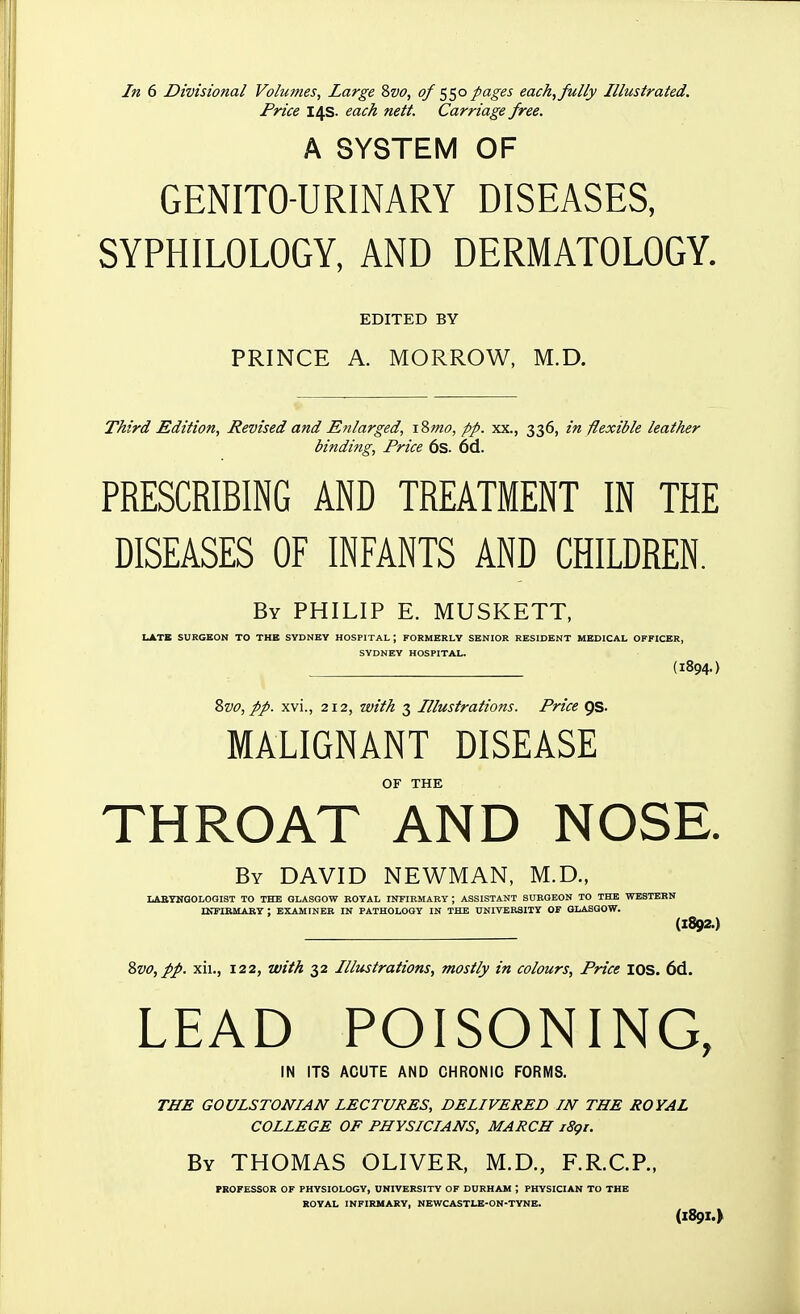 In 6 Divisional Volumes, Large 8vo, of ^^o pages each, fully Illustrated. Price 14s. each nett. Carriage free. A SYSTEM OF GENITO-URINARY DISEASES, SYPHILOLOGY, AND DERMATOLOGY. EDITED BY PRINCE A. MORROW, M.D. Third Edition, Revised and Enlarged, iSmo, pp. xx., 336, in flexible leather binding, Price 6s. 6d. PRESCRIBING AND TREATMENT IN THE DISEASES OF INFANTS AND CHILDREN. By PHILIP E. MUSKETT, LATE SURGEON TO THB SYDNEY HOSPITAL ; FORMERLY SENIOR RESIDENT MEDICAL OFFICER, SYDNEY HOSPITAL. (1894-) %vo, pp. xvi., 212, with 3 Illustrations. Price QS. MALIGNANT DISEASE OF THE THROAT AND NOSE. By DAVID NEWMAN, M.D., LABYNGOLOQIST TO THB GLASGOW ROYAL INFIRMARY ; ASSISTANT SURGEON TO THE WESTERN rKPIBMARY ; EXAMINER IN PATHOLOGY IN THE UNIVERSITY OF GLASGOW. (1892.) 2>vo,pp. xii., 122, with 32 Illustrations, mostly in colours. Price lOS. 6d. LEAD POISONING, IN ITS ACUTE AND CHRONIC FORMS. THE GOULSTONIAN LECTURES, DELIVERED IN THE ROYAL COLLEGE OF PHYSICIANS, MARCH i8gt. By THOMAS OLIVER, M.D., F.R.C.P., PROFESSOR OF PHYSIOLOGY, UNIVERSITY OF DURHAM ; PHYSICIAN TO THE KOVAL INFIRMARY, NEWCASTLB-ON-TYNE. (1891.)