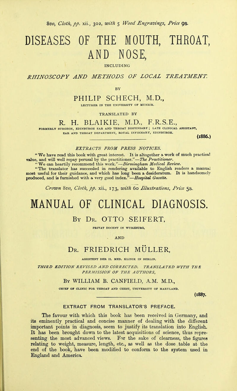 DISEASES OF THE MOUTH, THROAT, AND NOSE, INCLUDING RHINOSCOPY AND METHODS OF LOCAL TREATMENT. BY PHILIP SCHECH, M.D., LECTURER IN THE UNIVERSITY OF MUNICH. TRANSLATED BY R. H. BLAIKIE, M.D., F.R.S.E., FORMERLY SURGEON, EDINBURGH EAR AND THROAT DISPENSARY ; LATE CLINICAL ASSISTANT, EAR AND THROAT DEPARTMENT, ROYAL INFIRMARY, EDINBURGH. (1886.) EXTRACTS FROM PRESS NOTICES.  We have read this book with great interest. It is altogether a work of much practical value, and will weU repay perusal by the practitioner.—The Practitioner.  We can heartily recommend this work.—Birmimgham Medical Review. The translator has succeeded in rendering available to English readers a manual most useful for their guidance, and which has long been a desideratum. It is handsomely produced, and is furnished with a very good index.—Hospital Gazette. Crown 2>vo, Cloth, pp. xii., 173, with 60 Illustrations, Price 5s. MANUAL OF CLINICAL DIAGNOSIS. By Dr. OTTO SEIFERT, PRIVAT DOCENT IN WURZBURG, AND Dr. FRIEDRICH MULLER, ASSISTENT DER II. MED. KLINIK IN BERLIN. THIRD EDITION REVISED AND CORRECTED. TRANSLATED WITH THE PERMISSION OF THE A UTHORS, By WILLIAM B. CANFIELD, A.M. M.D., CHIEF or CLINIC FOR THROAT AND CHEST, UNIVERSITY OF MARYLAND. (1887. EXTRACT FROM TRANSLATOR'S PREFACE. The favour with which this book has been received ui Germany, and its eminently practical and concise manner of dealing with the different important points in diagnosis, seem to justify its translation into English. It has been brought down to the latest acquisitions of science, thus repre- senting the most advanced views. For the sake of clearness, the figures relating to weight, measure, length, etc., as well as the dose table at the end of the book, have been modified to conform to the system used in England and America.