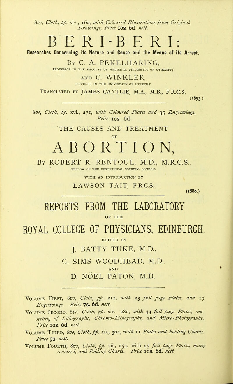 Drawi7igs, Price I OS- 6d. tiett. B E R I-B E R I: Researches Concerning its Nature and Cause and the Means of its Arrest. By C. a. PEKELHARING, PROFESSOR IN THE FACULTY OF MEDICINE, UNIVERSITY OF UTRECHT; AND C. WINKLER, LECTURER IN THE UNIVERSITY OF UTRECHT. Translated by JAMES CANTLIE, M.A., M.B., F.R.C.S. (1893-) 8w, Cloth, pp. xvi., 271, with Coloured Plates and 35 Engravings, Price I OS. 6d. THE CAUSES AND TREATMENT OF ABORTION, By ROBERT R. RENTOUL, M.D., M.R.C.S., FELLOW OF THE OBSTETRICAL SOCIETY, LONDON. WITH AN INTRODUCTION BY LAWSON TAIT, F.R.C.S., (1889.) REPORTS FROM THE LABORATORY OF THE ROYAL COLLEGE OF PHYSICIANS, EDINBURGH. EDITED BY J. BATTY TUKE, M.D., G. SIMS WOODHEAD. M.D., AND D. NOEL BATON, M.D. Volume First, %vo, Cloth, pp. 212, with 23 full page Plates, and 19 Engravings. Price 7s. 6d. nett. Volume Second, 8vo, Cloth, pp. xiv., 280, with 43 full page Plates, con- sisting of Lithographs, Chromo-Lithographs, and Micro-Photographs. Price IDS. 6d. nett. Volume Third, Zvo, Cloth, pp. xii., 304, with 11 Plates and Folding Charts. Price gs. nett. Volume Fourth, Zvo, Cloth, pp. xii., 254, with 25 full page Plates, many coloured, and Folding Charts. Price los. 6d. nett.