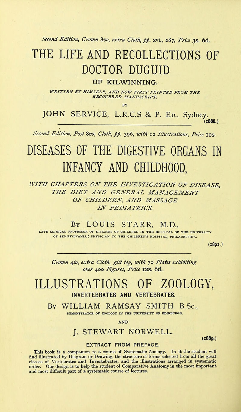 THE LIFE AND RECOLLECTIONS OF DOCTOR DUGUID OF KILWINNING. WRITTEN BY HIMSELF, AND NOW FIRST PRINTED FROM THE RECOVERED MANUSCRIPT. BY JOHN SERVICE, L.R.C.S & P. Ed., Sydney. (1888.) Second Edition, Post Zvo, Cloth, pp. 396, with 12 Illustrations, Price I OS. DISEASES OF THE DIGESTIVE ORGANS IN INFANCY AND CHILDHOOD, WITH CHAPTERS ON THE INVESTIGATION OF DISEASE, THE DIET AND GENERAL MANAGEMENT OF CHILDREN, AND MASSAGE IN PEDIATRICS. By LOUIS STARR, M.D., LATE CLINICAL PROFESSOR OF DISEASES OF CHILDREN IN THE HOSPITAL OF THE UNIVERSITY OF PENNSYLVANIA PHYSICIAN TO THE CHILDREN'S HOSPITAL, PHILADELPHIA. {I89I.) Crown ^to, extra Cloth, gilt top, with 70 Plates exhibiting over 400 Figures, Price I2S. 6d. ILLUSTRATIONS OF ZOOLOGY, INVERTEBRATES AND VERTEBRATES. By WILLIAM RAMSAY SMITH B.Sc, DEMONSTRATOB OF ZOOLOGY IN THE UNIVEESITT OF EDUTEUBQH. AND J. STEWART NORWELL. (1889.) EXTRACT FROM PREFACE. This book is a companion to a course of Systematic Zoology. In it the student will find niustrated by Diagram or Drawing, the structure of forms selected from all the great classes of Vertebrates and Invertebrates, and the illustrations arranged in systematic order. Our design is to help the student of Comparative Anatomy in the moat important and most difficult part of a systematic course of lectures.