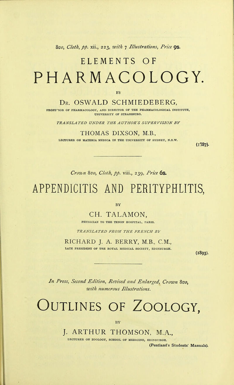 ELEMENTS OF PHARMACOLOGY. BY Dr. OSWALD SCHMIEDEBERG, PROFEfSOE OF PHABMAOOLOGY, AND DIRECTOR OF THE PHABMACOLOGICAI. INSTITUTE, UNIVERSITY OF STBASSBURQ. TRANSLATED UNDER THE AUTHOR'S SUPERVISION BY THOMAS DIXSON, M.B., LECTUBEB ON MATERIA MEDICA IN THE UNIVEBSITY OF SYDNEY, N.S.W. (1387). Crown Svo, Cloth, pp. viii., 239, Price 6s. APPENDICITIS AND PERITYPHLITIS, BY CH. TALAMON, PHYSICIAN TO THE TENON HOSPITAL, PABIS. TRANSLATED FROM THE FRENCH BY RICHARD J. A. BERRY, M.B., CM., LATE PRESIDENT OF THE ROYAL MEDICAL SOCIETY, EDINEUEGH. (1893)- In Press, Second Edition, Revised and Enlarged, Crown Svo, with numerous Illustrations. Outlines of Zoology, BY J. ARTHUR THOMSON, M.A., LECIUEEE ON ZOOLOGY, SCHOOL OF MEDICINE, EDINBURGH. (Pentland's Students' Manuals).