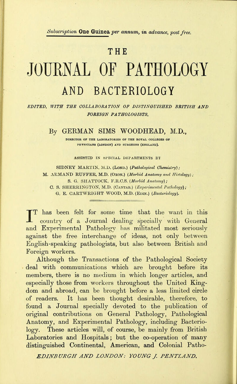 JSubscnption One Guinea per annum, in advance, post free. THE JOURNAL OF PATHOLOGY AND BACTERIOLOGY EDITED, WITH TEE COLLABORATION OP DISTINGUISHED BRITISH AND FOREIGN PATHOLOGISTS, By GERMAN SIMS WOODHEAD, M.D., DIBBCTOB OP THE LABORATORIES OF THE ROYAL COLLEGES OF PHTSrOIANS (LONDON) AND SURGEONS (ENGLAND). ASSISTED IN SPECIAL DEPARTMENTS BI SIDNEY MARTIN, M.D. (Lond.) (Pathological Chemistry); M. AllMAND RUFrER, M.D. (Oxon.) (Morbid Anatomy and HiKtology) ; S. G. SHATTOCK, F.R.C.S. [Morbid Anatomy); 0. S. SHERRINGTON, M.D. (Cantab.) (Experimental Pathology); G. E. OARTWRIGHT WOOD, M.D. (Edin.) (Bacteriology). IT has been felt for some time that the want in this country of a Journal dealing specially with General and Experimental Pathology has militated most seriously against the free interchange of ideas, not only between English-speaking pathologists, but also between British and Foreign workers. Although the Transactions of the Pathological Society deal with communications which are brought before its members, there is no medium in which longer articles, and especially those from workers throughout the United King- dom and abroad, can be brought before a less limited circle of readers. It has been thought desirable, therefore, to found a Journal specially devoted to the publication of original contributions on General Pathology, Pathological Anatomy, and Experimental Pathology, including Bacterio- logy. These articles will, of course, be mainly from British Laboratories and Hospitals; but the co-operation of many distinguished Continental, American, and Colonial Patho-