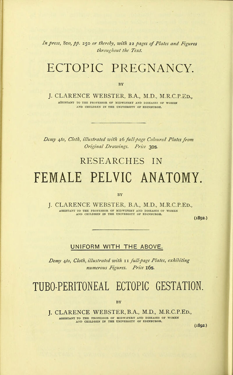 In press, 8vo, pp. 250 or thereby, with 22 pages of Plates and Figures throughout the Text. ECTOPIC PREGNANCY. BY J. CLARENCE WEBSTER, B.A, M.D., M.R.C.REd., ASSISTANT TO THE PROFESSOR OF MIDWIFERY AND DISEASES OF WOMEN AND CHILDREN IN THE UNIVERSITY OF EDINBURGH. Demy ^to, Cloth, illustrated with 26 full-page Coloured Plates from Original Drawings. Price 30s. RESEARCHES IN FEMALE PELVIC ANATOMY. BY J. CLARENCE WEBSTER, B.A., M.D., M.R.C.REd., ASSISTANT TO THE PROFESSOR OF MIDWIFERY AND DISEASES OF WOMEN AND CHILDREN IN THE UNIVERSITY OF EDINBURGH. (1892.) UNIFORM WITH THE ABOVE. Demy 4to, Cloth, illustrated with 11 full-page Plates, exhibiting numerous Figures. Price l6s. TUBO-PERITONEAL ECTOPIC GESTATION. BY J. CLARENCE WEBSTER, B.A., M.D., M.R.C.REd., ASSISTANT TO THE PROFESSOR OF MIDWIFERY AND DISEASES OF WOMEN AND CHILDREN IN THE UNIVERSITY OF EDINBURGH. (1892.)