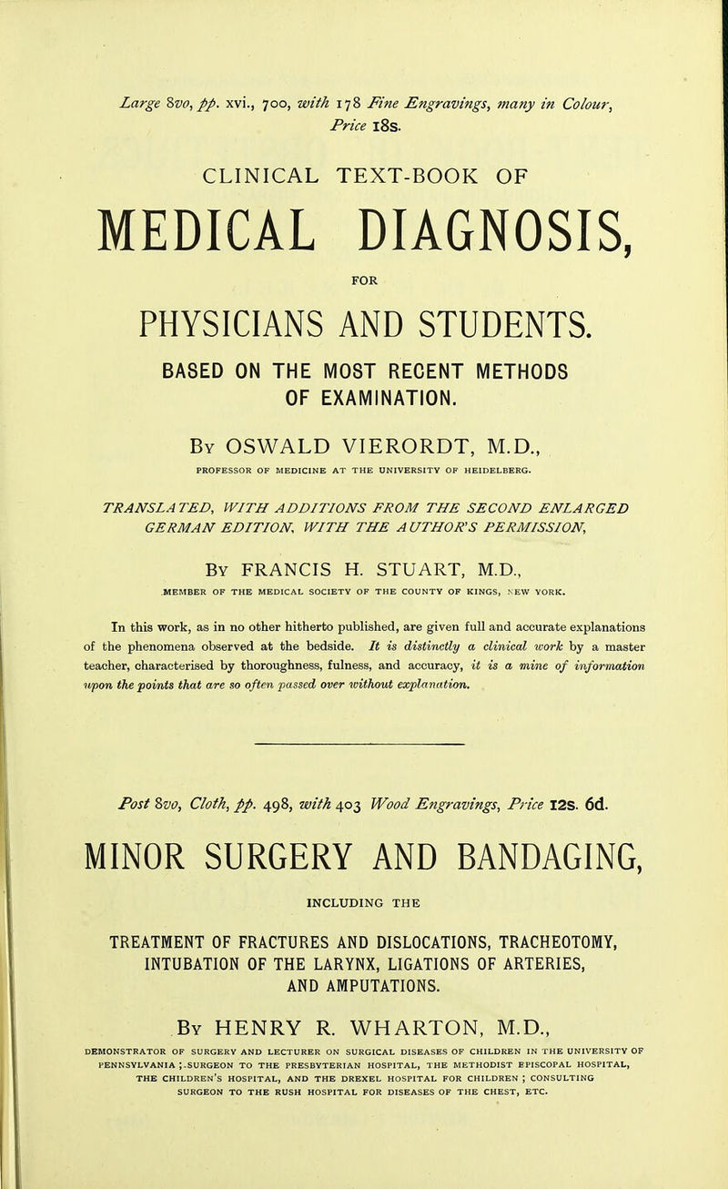 Price l8s. CLINICAL TEXT-BOOK OF MEDICAL DIAGNOSIS, FOR PHYSICIANS AND STUDENTS. BASED ON THE MOST RECENT METHODS OF EXAMINATION. By OSWALD VIERORDT, M.D., PROFESSOR OF MEDICINE AT THE UNIVERSITY OF HEIDELBERG. TRANSLA TED, WITH ADDITIONS FROM THE SECOND ENLARGED GERMAN EDITION WITH THE A UTHOR'S PERMISSION, By FRANCIS H. STUART, M.D., MEMBER OF THE MEDICAL SOCIETY OF THE COUNTY OF KINGS, NEW YORK. In this work, as in no other hitherto published, are given full and accurate explanations of the phenomena observed at the bedside. It is distinctly a clinical worlc by a master teacher, characterised by thoroughness, fulness, and accuracy, it is a mine of information upon the points that are so often passed over without explanation. Post 8vo, Cloth, pp. 498, with 403 Wood Engravings, Price I2S. 6d. MINOR SURGERY AND BANDAGING, INCLUDING THE TREATMENT OF FRACTURES AND DISLOCATIONS, TRACHEOTOMY, INTUBATION OF THE LARYNX, LIGATIONS OF ARTERIES, AND AMPUTATIONS. By henry R. WHARTON, M.D., DEMONSTRATOR OF SURGERY AND LECTURER ON SURGICAL DISEASES OF CHILDREN IN THE UNIVERSITY OF PENNSYLVANIA ;.SURGEON TO THE PRESBYTERIAN HOSPITAL, THE METHODIST EPISCOPAL HOSPITAL, THE children's HOSPITAL, AND THE DREXEL HOSPITAL FOR CHILDREN ; CONSULTING SURGEON TO THE RUSH HOSPITAL FOR DISEASES OF THE CHEST, ETC.