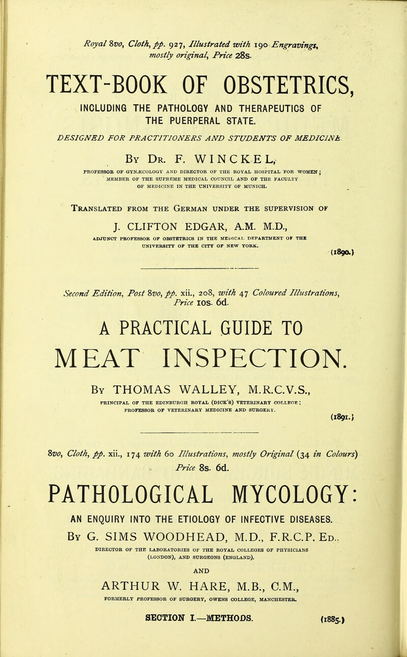 Royal Zvo, Cloth, pp. 927, Illustrated with 1^0 Engravings, mostly original. Price 28s. TEXT-BOOK OF OBSTETRICS, INCLUDING THE PATHOLOGY AND THERAPEUTICS OF THE PUERPERAL STATE. DESIGNED FOR PRACTITIONERS AND STUDENTS OF MEDICINE. By Dr. F. W I N C K E L, PROFESSOR OF OYNiECOLOQY AND DIRECTOR OF THE ROYAL HOSPITAL FOR ■WOMEH ; MEMBER OF THE SUPREME MEDICAL COUNCIL AND OF THE FACULTY OF MEDICINE IN THE UNIVERSITY OF MUNICH. Translated from the German under the supervision or J. CLIFTON EDGAR, A.M. M.D., ADJUNCT PROFESSOR OF OBSTETRICS IN THE MKillCAr. DEPARTMENT OP THE UNIVERSITY OF THE CITT OF NEW YORK. (1890.) Second Edition, Post Svo, pp. xii., 208, with 47 Coloured Illustrations, Price lOS. 6d. A PRACTICAL GUIDE TO MEAT INSPECTION. By THOMAS WALLEY, M.R.C.V.S., PRINCIPAL OF THE EDINBURGH ROYAL (DICK'S) VETERINARY COLLEOE ; PROFESSOR OF VETERINARY MEDICINE AND SUROEKY. (189I.) Zvo, Cloth, pp. xii., 174 with 60 Illustrations, mostly Original (34 in Colours') Price 8s. 6d. PATHOLOGICAL MYCOLOGY: AN ENQUIRY INTO THE ETIOLOGY OF INFECTIVE DISEASES. By G. SIMS WOODHEAD, M.D., F.R.C.P. Ed., DIRECTOR OF THE LABORATORIES OF THE ROYAL COLLEGES OF PHYSICIANS (LONDON), AND SURGEONS (ENGLAND). AND ARTHUR W. HARE, M.B., CM., FORMERLY PROFESSOR OF SURGERY, OWENS COLLEGE, MANCBE3TEB. SECTION I.—METHODS. (1885.)