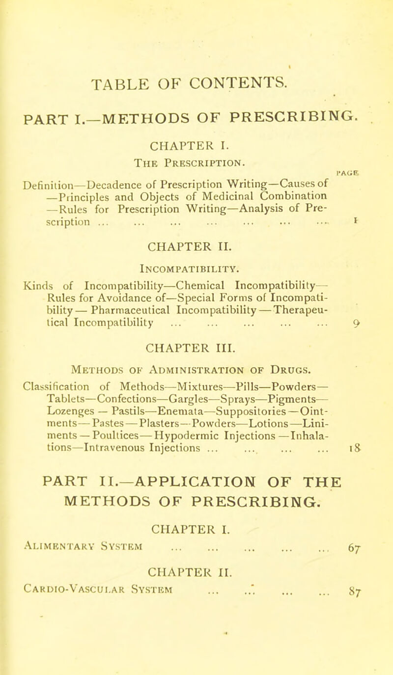 TABLE OF CONTENTS. PART I.—METHODS OF PRESCRIBING. CHAPTER I. The Prescription. I-AGE Definiiion—Decadence of Prescription Writing—Causes of —Principles and Objects of Medicinal Combination —Rules for Prescription Writing—Analysis of Pre- scription ... ... ... ... ... ■■• I CHAPTER n. Incompatibility. Kinds of Incompatibility—Chemical Incompatibility— Rules for Avoidance of—Special Forms of Incompati- bility— Pharmaceutical Incompatibility — Therapeu- tical Incompatibility ... ... ... ... ... 9 CHAPTER III. Methods of Administration of Drugs. Classification of Methods—Mixtures—Pills—Powders— Tablets—Confections—Gargles—Sprays—Pigments— Lozenges — Pastils—Enemata—Suppositories—Oint- ments— Pastes — Plasters—Powders—Lotions —Lini- ments — Poultices— Hypodermic Injections —Inhala- tions—Intravenous Injections ... ... ... ... i& PART XL—APPLICATION OF THE METHODS OF PRESCRIBING. CHAPTER I. -Alimentary System CHAPTER II. Cardio-Vascular .System 67 87