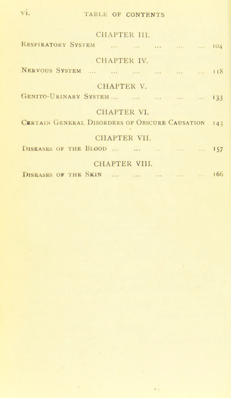 CHAPTER 111. Respiratory System 104 CHAPTER IV. Nervous System nS CHAPTER V. Genito-Urinary System 133 CHAPTER VI. Certain General Disorders of Obscure Causation 143 CHAPTER VII. Diseases ok the Blood 157 CHAPTER VIII. Diseases of the Skin 166