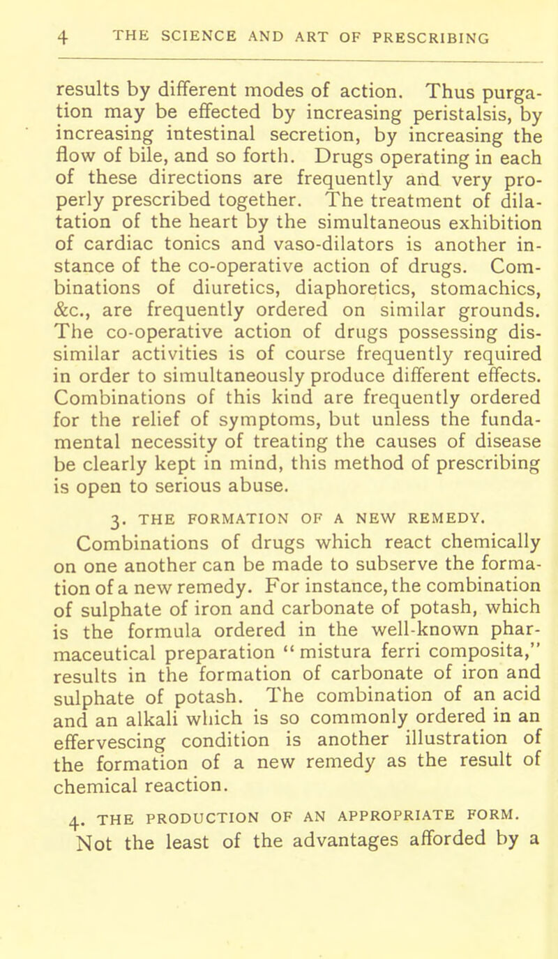 results by different modes of action. Thus purga- tion may be eflfected by increasing peristalsis, by increasing intestinal secretion, by increasing the flow of bile, and so forth. Drugs operating in each of these directions are frequently and very pro- perly prescribed together. The treatment of dila- tation of the heart by the simultaneous exhibition of cardiac tonics and vaso-dilators is another in- stance of the co-operative action of drugs. Com- binations of diuretics, diaphoretics, stomachics, &c., are frequently ordered on similar grounds. The co-operative action of drugs possessing dis- similar activities is of course frequently required in order to simultaneously produce different effects. Combinations of this kind are frequently ordered for the relief of symptoms, but unless the funda- mental necessity of treating the causes of disease be clearly kept in mind, this method of prescribing is open to serious abuse. 3. THE FORMATION OF A NEW REMEDY. Combinations of drugs which react chemically on one another can be made to subserve the forma- tion of a new remedy. For instance, the combination of sulphate of iron and carbonate of potash, which is the formula ordered in the well-known phar- maceutical preparation  mistura ferri composita, results in the formation of carbonate of iron and sulphate of potash. The combination of an acid and an alkali which is so commonly ordered in an effervescing condition is another illustration of the formation of a new remedy as the result of chemical reaction. 4. THE PRODUCTION OF AN APPROPRIATE FORM. Not the least of the advantages afforded by a