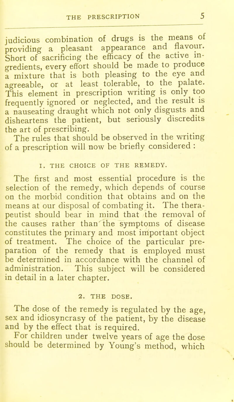judicious combination of drugs is the means of providing a pleasant appearance and flavour. Short of sacrificing the efficacy of the active m- gredients, every effort should be made to produce a mixture that is both pleasing to the eye and agreeable, or at least tolerable, to the palate. This element in prescription writing is only too frequently ignored or neglected, and the result is a nauseating draught which not only disgusts and disheartens the patient, but seriously discredits the art of prescribing. The rules that should be observed in the writing of a prescription will now be briefly considered : I. THE CHOICE OF THE REMEDY. The first and most essential procedure is the selection of the remedy, which depends of course on the morbid condition that obtains and on the means at our disposal of combating it. The thera- peutist should bear in mind that the removal of the causes rather than' the symptoms of disease constitutes the primary and most important object of treatment. The choice of the particular pre- paration of the remedy that is employed must be determined in accordance with the channel of administration. This subject will be considered in detail in a later chapter. 2. THE DOSE. The dose of the remedy is regulated by the age, sex and idiosyncrasy of the patient, by the disease and by the effect that is required. For children under twelve years of age the dose should be determined by Young's method, which