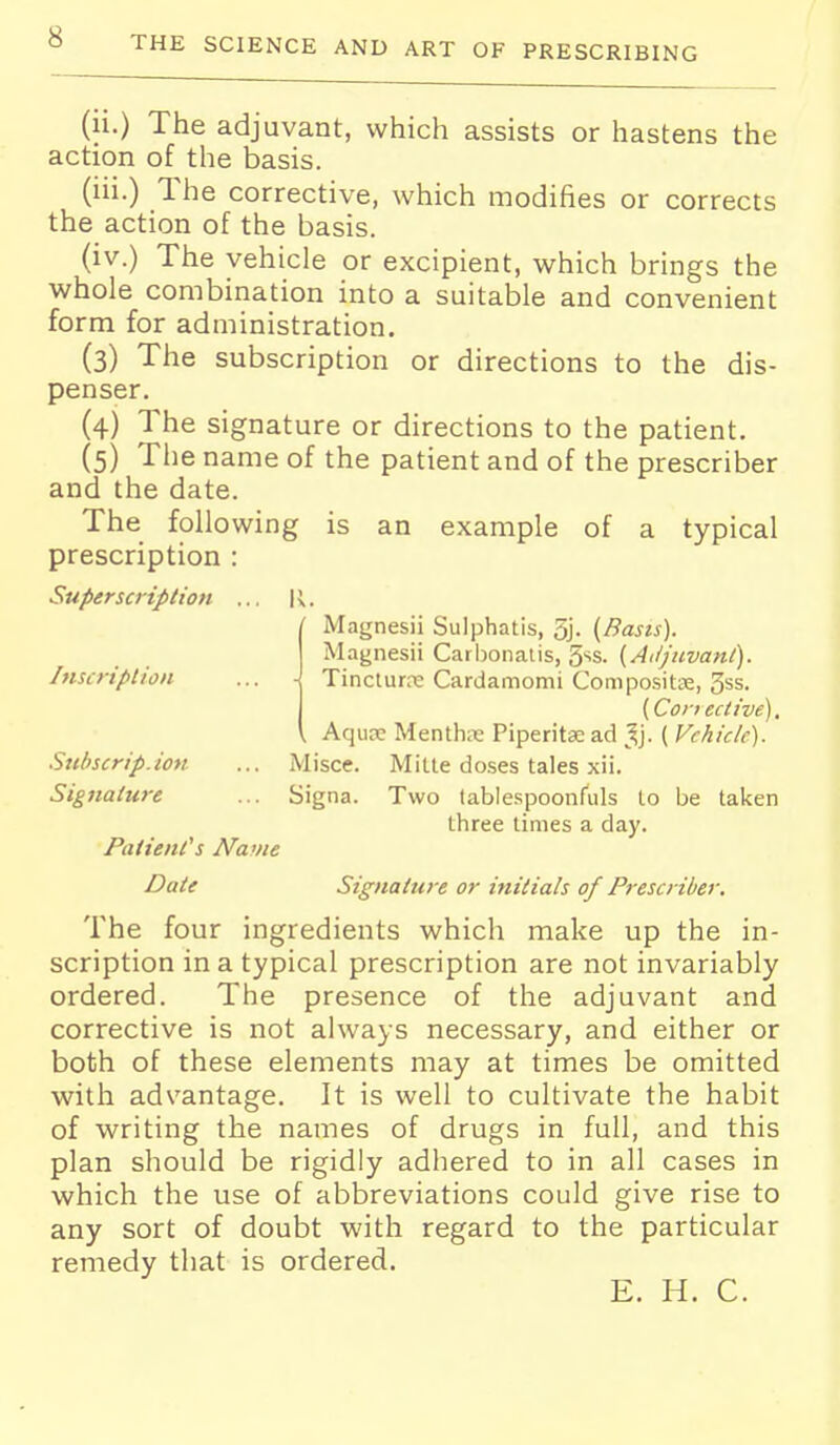(li.) The adjuvant, which assists or hastens the action of the basis. (iii.) The corrective, which modifies or corrects the action of the basis. (iv.) The vehicle or excipient, which brings the whole combination into a suitable and convenient form for administration. (3) The subscription or directions to the dis- penser. (4) The signature or directions to the patient. (5) The name of the patient and of the prescriber and the date. The following is an example of a typical prescription : Superscription ... R. ' Magnesii Sulphatis, 5j- (Basis). Magnesii Carl)onalis, (Aitjnvant). Inscription ... -j Tincturre Cardamomi Compositse, 3ss. (Conective). , Aquse Mentha Piperitse ad ^^j. ( Vehicle). Snbscrip.ion ... Misce. MiUe doses tales xii. Signature ... Signa. Two lablespoonfuls to be taken three times a day. Patient's Navie Date Signature or initials of Prescriber. The four ingredients which make up the in- scription in a typical prescription are not invariably ordered. The presence of the adjuvant and corrective is not always necessary, and either or both of these elements may at times be omitted with advantage. It is well to cultivate the habit of writing the names of drugs in full, and this plan should be rigidly adhered to in all cases in which the use of abbreviations could give rise to any sort of doubt with regard to the particular remedy that is ordered. E. H. C.