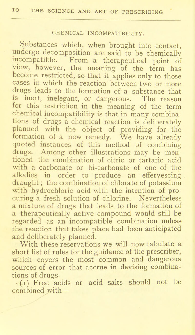 CHEMICAL INCOMPATIBILITY. Substances which, when brought into contact, undergo decomposition are said to be chemically incompatible. From a therapeutical point of view, however, the meaning of the term has become restricted, so that it applies only to those cases in which the reaction between two or more drugs leads to the formation of a substance that is inert, inelegant, or dangerous. The reason for this restriction in the meaning of the term chemical incompatibility is that in many combina- tions of drugs a chemical reaction is deliberately planned with the object of providing for the formation of a new remedy. We have already (luoted instances of this method of combining drugs. Among other illustrations may be men- tioned the combination of citric or tartaric acid with a carbonate or bi-carbonate of one of the alkalies in order to produce an effervescing draught; the combination of chlorate of potassium with hydrochloric acid with the intention of pro- curing a fresh solution of chlorine. Nevertheless a mixture of drugs that leads to the formation of a therapeutically active compound would still be regarded as an incompatible combination unless the reaction that takes place had been anticipated and deliberately planned. With these reservations we will now tabulate a short list of rules for the guidance of the prescriber, which covers the most common and dangerous sources of error that accrue in devising combina- tions of drugs. - (i) Free acids or acid salts should not be combined with—