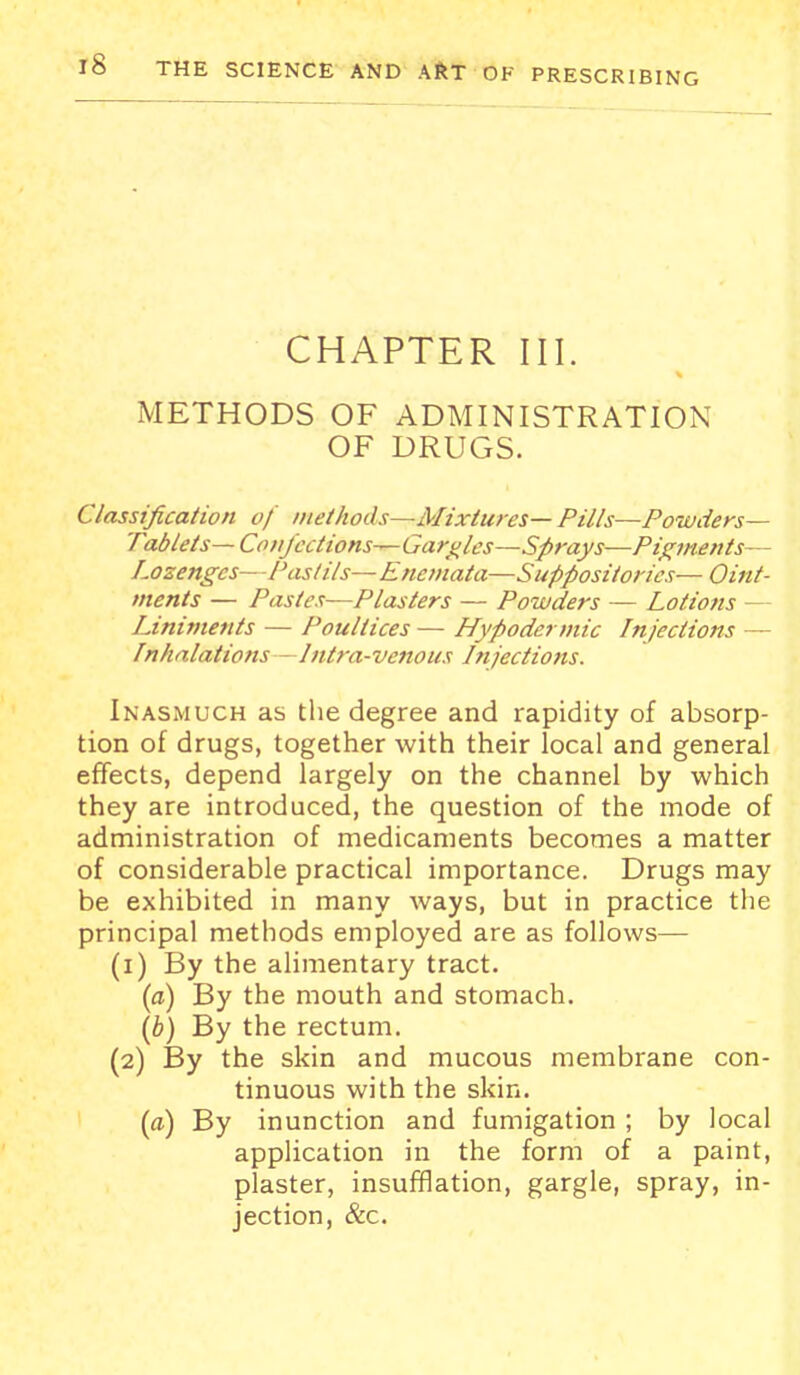 CHAPTER III. METHODS OF ADMINISTRATION OF DRUGS. Classification of methods—Mixtures— Pills—Powders- Tablets— Confections^ Garbles—Sprays—Pif;ments— Lozenges—Pas I its— Efieniata—Suppositories— Oint- ments — Pastes-—Plasters — Powders — Lotions — LJniments — Poultices — Hypodermic Injections — /nhalations—Intra-venous Lnjections. Inasmuch as the degree and rapidity of absorp- tion of drugs, together with their local and general effects, depend largely on the channel by which they are introduced, the question of the mode of administration of medicaments becomes a matter of considerable practical importance. Drugs may be exhibited in many ways, but in practice the principal methods employed are as follows— (1) By the alimentary tract. {a) By the mouth and stomach. \b) By the rectum. (2) By the skin and mucous membrane con- tinuous with the skin. {a) By inunction and fumigation ; by local application in the form of a paint, plaster, insufflation, gargle, spray, in- jection, &c.