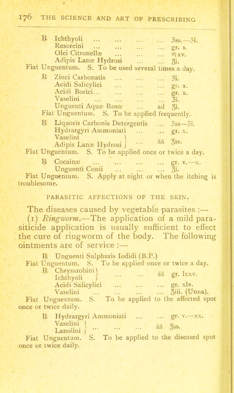 ^ Ichthyoli 3ss.—5i. Resorcini ... ... ... ... gr. x. Olei Citronellre ... ... ... 111.xv. Adipis Lanoe Hydrosi gi. Fiat Unguentum. S. To be used several times a day. E Zinci Carbonatis ... ... ... 3i. Acidi Salicylic! ... ... ... gr. x. Acidi Borici... ... ... ... gr. x. Vaselini ... ... ... ... 31. Unguenti Aquce Rosk ... ad 51. Fiat Unguentum. S. To be applied frequently. Liquoris Carbonis Detergentis ... 3ss—3i. Hydrargyri Annmoniati ... ... gr. x. Vaselini ) „ Adipis Lan;T.» Hydrosi I • • 5^^- Fiat Unguentum. S. To be applied once or twice a day. Cocainas ... ... ... ... gr. v.—x. Unguenti Conii ... ... ... gi. Fiat Unguentum. S. Apply at night or when the itching is troublesome. PARASITIC AFFECTIONS OF THE SKIN. The diseases caused by vegetable parasites :— (i) Rmgwortii.—The application of a mild para- siticide application is usually sufficient to effect the cure of ringworm of the body. The following ointments are of service :— R Unguenti Sulphuris lodidi (B.P.) Fiat Unguentum. S. To be ajiplied once or twice a day. ^ Chrysarobini) Ichthyoli [ ^ Acidi .Salicylici gr. xlv. Vaselini .5iii. (Unna). Fiat Unguentum. .S. To be applied to the affecled spot once or twice daily. ^ Hydrargyri Ammoniati ... ... gr. v.—xx. y^^^\'.'. [ aa 5SS. Lanohni j Fiat Unguentum. S. To be applied to the diseased spot once or twice daily.
