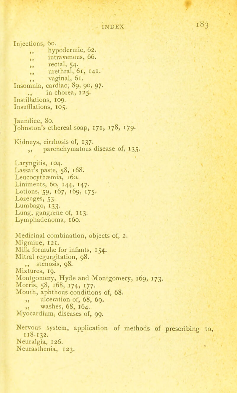 f • INDEX 1^3 Injections, 60. ,, hypodermic, 62. ,, intravenous, 66. „ rectal, 54. ,, urethral, 61, 141. ,, vaginal, 61. Insomnia, cardiac, 89, 90, 97. ,, in chorea, 125. Instillations, 109. Insufflations, 105. Jaundice, 80. Johnston's ethereal soap, 171, 178, 179. Kidneys, cirrhosis of, 137. ,, parenchymatous disease of, 135. Laryngitis, 104. Lassar's paste, 58, 168. Leucocythasmia, 160. Liniments, 60, 144, 147. Lotions, 59, 167, 169, 175. Lozenges, 53. Lumbago, 133. Lung, gangrene of, 113. Lymphadenoma, 160. Medicinal combination, objects of, 2. Migraine, 121. Milk formulae for infants, 154. Mitral regurgitation, 98. ,, stenosis, 98. Mixtures, 19. Montgomery, Hyde and Montgomery, 169, 173. Morris, 58, 168, 174, 177. Mouih, aphthous conditions of, 68. ,, ulceration of, 68, 69. ,, washes, 68, 164. Myocardium, diseases of, 99. Nervous system, application of methods of prescribing to, 118-132. Neuralgia, 126. Neurasthenia, 123.
