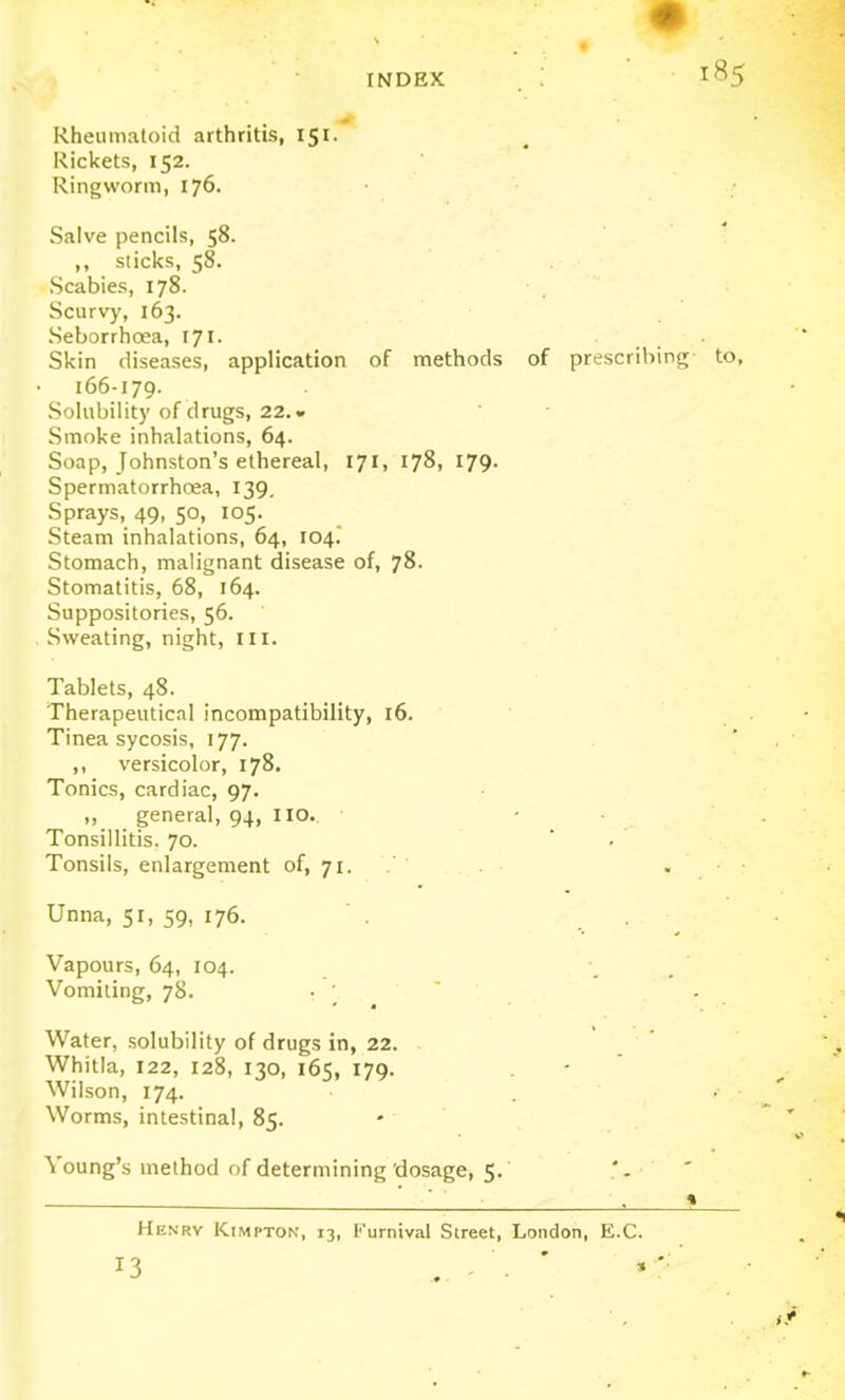 Rheumatoid arthritis, 151. Rickets, 152. Ringworm, 176. Salve pencils, 58. ,, sticks, 58. Scabies, 178. Scurv)', 163. Seborrhoea, 171. . Skin diseases, application of methods of prescribing to, 166-179. Solubility of drugs, 22.» Smoke inhalations, 64. Soap, Johnston's ethereal, 171, 178, 179. Spermatorrhoea, 139, Sprays, 49, 50, 105. Steam inhalations, 64, 104. Stomach, malignant disease of, 78. Stomatitis, 68, 164. Suppositories, 56. Sweating, night, III. Tablets, 48. Therapeutical incompatibility, 16. Tinea sycosis, 177. ,, versicolor, 178. Tonics, cardiac, 97. „ general, 94, IIO. Tonsillitis. 70. * . Tonsils, enlargement of, 71. . ■ Unna, 51, 59, 176. Vapours, 64, 104. Vomiting, 78. • ' Water, solubility of drugs in, 22. . Whitia, 122, 128, 130, 165, 179. Wilson, 174. Worms, intestinal, 85. Young's method of determining'dosage, 5. Henry Kimpton, 13, Furnival Street, London, E.C. 13 . - - '
