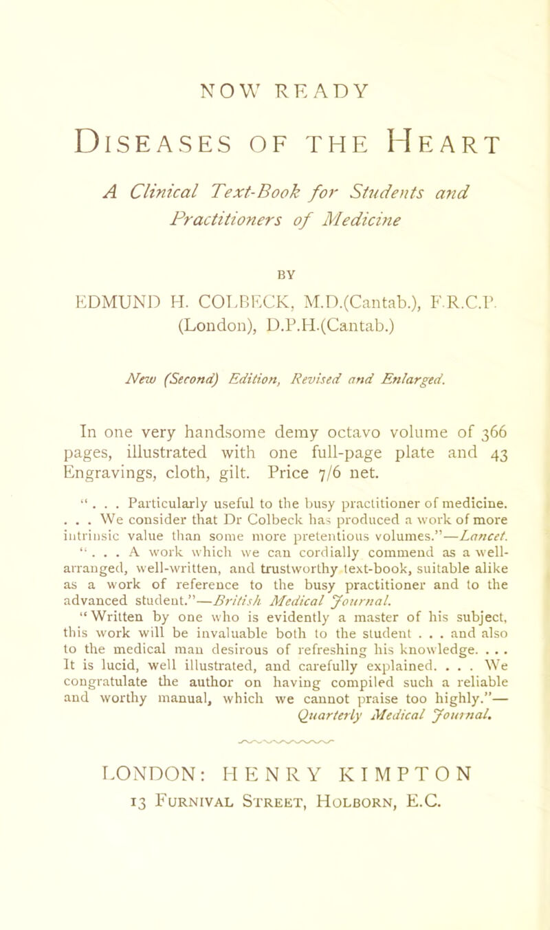 NOW READY Diseases of the Heart A Clinical Text-Book for Students and Practitioners of Medicine BY EDMUND H. COEBECK, M.D.(Cantab.), F.R.C.r. (London), D.P.FI.(Cantab.) New (Second) Edition, Revised and Enlarged. In one very handsome deray octavo volume of 366 pages, illustrated with one full-page plate and 43 Engravings, cloth, gilt. Price 7/6 net. “ . . . Particularly useful to the busy practitioner of medicine. . . . We consider that Dr Colbeck has produced a work of more intrinsic value tlian some more pretentious volumes.”—Lancet. '... S. work which we can cordially commend as a well- arranged, well-written, and trustworthy text-book, suitable alike as a work of reference to the busy practitioner and to the advanced student.”—British Medical yonrnal. “Written by one who is evidently a master of his subject, this work will be invaluable both to the student . . . and also to the medical man desirous of refreshing his knowledge. . . . It is lucid, well illusb-ated, and carefully explained. . . . We congratulate tire author on having compiled such a reliable and worthy manual, which we cannot praise too highly.”— Qiiarterly Medical youinal. I-ONDON : HENRY K I M P T O N 13 Furnival Street, Holborn, E.C.