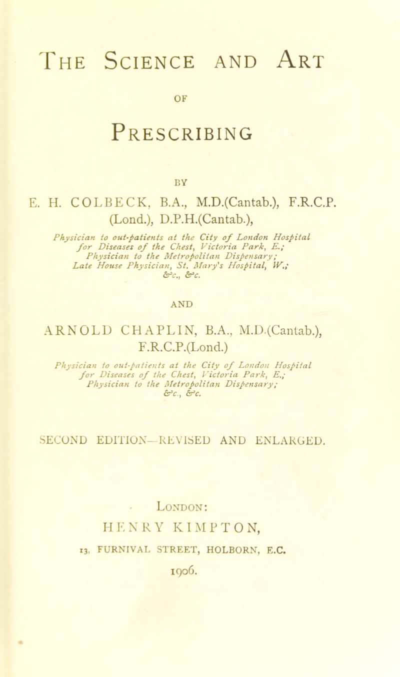 OF Prescribing BY E. H. COLBECK, B.A., M.D.(Cantab.), F.R.C.P. (Lond.), D.P.H.(Cantab.), Physician to out-patients at the City of London Hospital for Diseases of the Chest, Victoria Park, E,; Physician to the Metropolitan Dispensary; Late House Physician, St. Mary's Hospital, IV,; &y‘c., (Vc. AND ARNOLD CHAPLIN, B.A, M.D.(Canlab.), F.R.C.P.(Lond.) Physician to out-patients at the City of London Hospital for Diseases of the Chest, I'ictoria Park, E.; Physician to the Metropolitan Dispensary; &^c, 6fc. SECOND EDITION—REVISED AND ENLARGED. London; 11 E N R Y K I M P T 0 N, 13, FURNIVAL STREET, HOLBORN, E.C. IQ06.