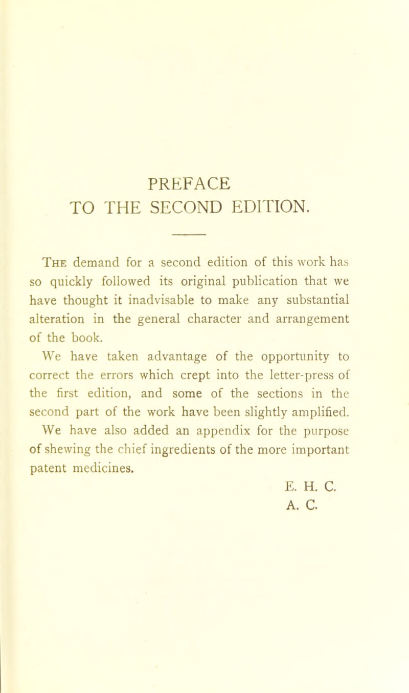 TO THE SECOND EDITION. The demand for a second edition of this work has so quickly followed its original publication that we have thought it inadvisable to make any substantial alteration in the general character and arrangement of the book. We have taken advantage of the opportunity to correct the errors which crept into the letter-press of the first edition, and some of the sections in the second part of the work have been slightly amplified. We have also added an appendix for the purpose of shewing the chief ingredients of the more important patent medicines. E. H. C. A. C.