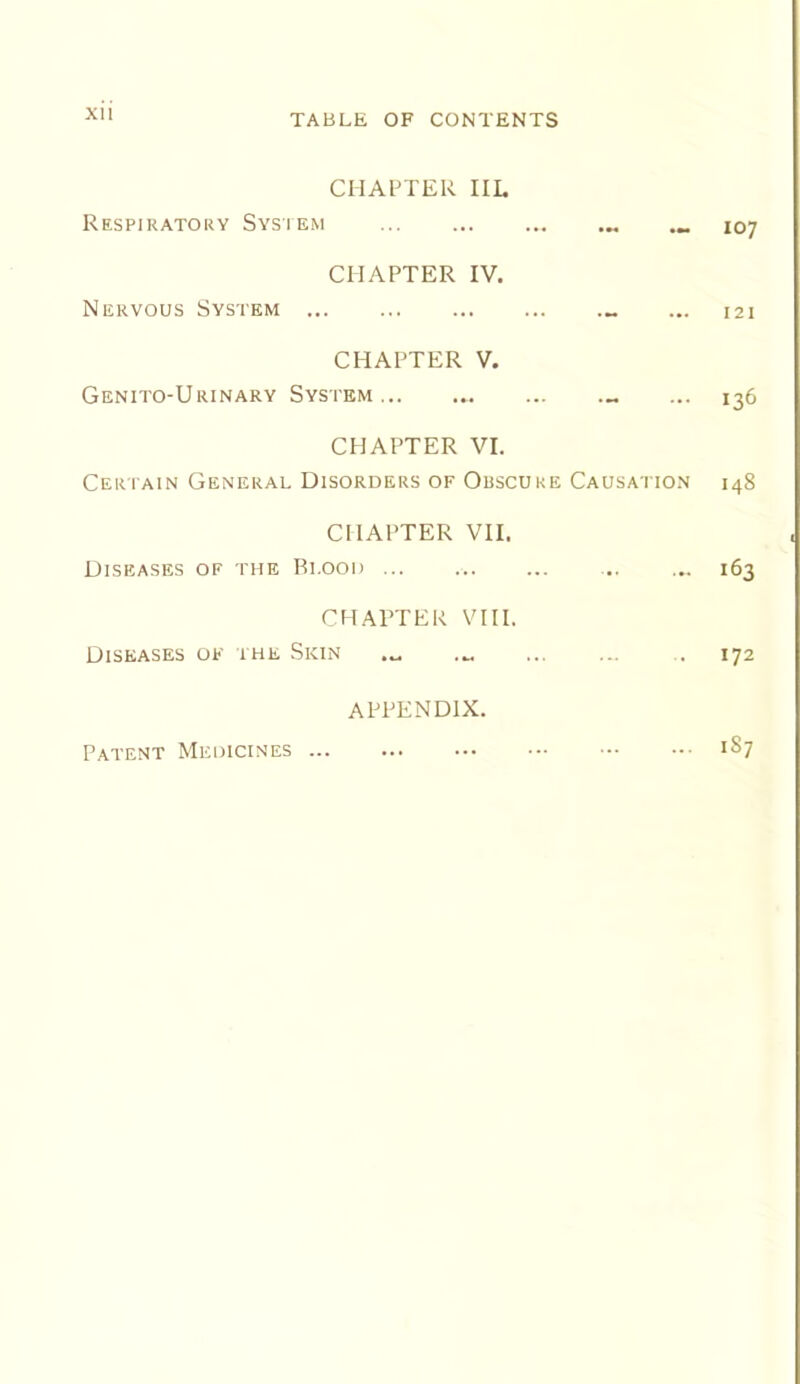 XU CHAl^TER IIL Respiratory Sysiem 107 CHAPTER IV. Nervous System ... 121 CHAPTER V. Genito-Urinary System ... 136 CHAPTER VI. Ceri ain General Disorders of Obscure Causatio.n 148 CHAPTER VII. Diseases of the Blood ... .. ... 163 CHAPTER VIII. Diseases of the Skin ... ... 172 APPENDIX. 187 Patent Medicines ...