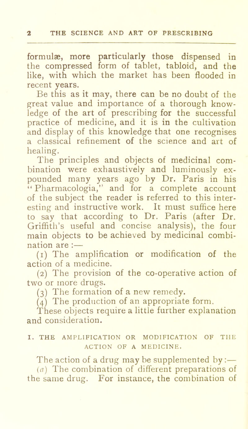 formulae, more particularly those dispensed in the compressed form of tablet, tabloid, and the like, with which the market has been flooded in recent years. Be this as it may, there can be no doubt of the great value and importance of a thorough know- ledge of the art of prescribing for the successful practice of medicine, and it is in the cultivation and display of this knowledge that one recognises a classical refinement of the science and art of healing. The principles and objects of medicinal com- bination were exhaustively and luminously ex- pounded many years ago by Dr. Paris in his “ Pharmacologia,” and for a complete account of the subject the reader is referred to this inter- esting and instructive work. It must suffice here to say that according to Dr. Paris (after Dr. Griffith’s useful and concise analysis), the four main objects to be achieved by medicinal combi- nation are :— (1) The amplification or modification of the action of a medicine. (2) The provision of the co-operative action of two or more drugs. (3) The formation of a new remedy. (4) The production of an appropriate form. These objects require a little further explanation and consideration. I. THE AMPLIFICATION OR MODIFICATION OF THE ACTION OF A MEDICINE. The action of a drug may be supplemented by :— (a) The combination of different preparations of the same drug. For instance, the combination of