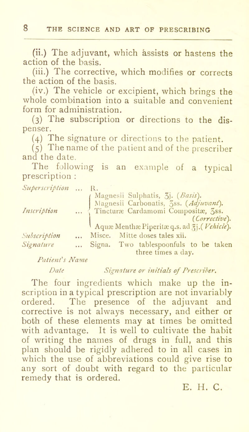 (ii.) The adjuvant, which assists or hastens the action of the basis. (iii.) The corrective, which modifies or corrects the action of the basis. (iv.) The vehicle or excipient, which brings the whole combination into a suitable and convenient form for administration. (3) The subscription or directions to the dis- penser. (4) The signature or directions to the patient. (5) The name of the patient and of the prescriber and the date. The following is an example of a typical prescription : Superscription ... R. / Magnesii Sulphatis, 5j- ^Basis'). .Magiiesii Carbonatis, qss. (^Adjuvant'). Inscription ... Tincturce Card.amomi Compositas, ^ss. ( Corrective). ' Aquas MenthsePiperilDeq.s.acl^^j.f Vehicle). Subscription ... Misce. Mitte doses tales xii. Signature ... Signa. Two tablespoonfuls to be taken three times a day. Patient's Name Date Signature or initials of Prescriber. The four ingredients which make up the in- scription in a typical prescription are not invariably ordered. The presence of the adjuvant and corrective is not always necessary, and either or both of these elements may at times be omitted with adv^antage. It is well to cultivate the habit of writing the names of drugs in full, and this plan should be rigidly adhered to in all cases in which the use of abbreviations could give rise to any sort of doubt with regard to the particular remedy that is ordered. E. H. C.