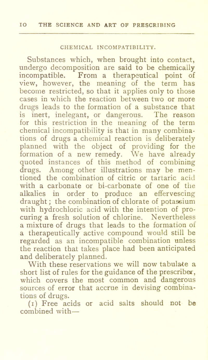 CHEMICAL INCOMPATIBILITY. Substances which, when brought into contact, undergo decomposition are said to be chemically incompatible. From a therapeutical point of view, however, the meaning of the term has become restricted, so that it applies only to those cases in which the reaction between two or more drugs leads to the formation of a substance that is inert, inelegant, or dangerous. The reason for this restriction in the meaning of the term chemical incompatibility is that in many combina- tions of drugs a chemical reaction is deliberately planned with the object of providing for the formation of a new remedy. We have already quoted instances of this method of combining drugs. Among other illustrations may be men- tioned the combination of citric or tartaric acid with a carbonate or bi-carbonate of one of the alkalies in order to produce an effervescing draught; the combination of chlorate of potassium with hydrochloric acid with the intention of pro- curing a fresh solution of chlorine. Nevertheless a mixture of drugs that leads to the formation of a therapeutically active compound would still be regarded as an incompatible combination unless the reaction that takes place had been anticipated and deliberately planned. With these reservations we will now tabulate a short list of rules for the guidance of the prescriber, which covers the most common and dangerous sources of error that accrue in devising combina- tions of drugs. (i) Free acids or acid salts should not be combined with—