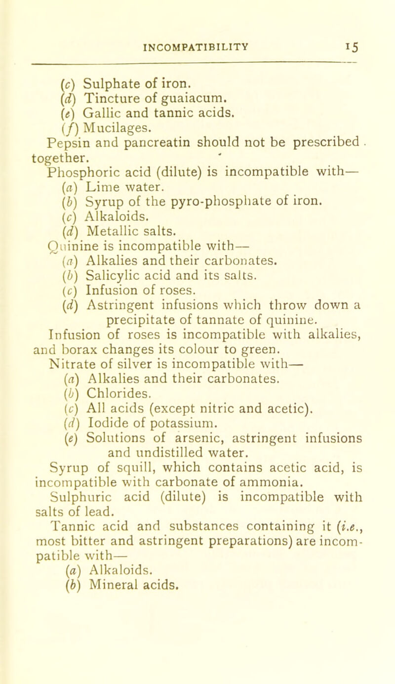 (c) Sulphate of iron. {d) Tincture of guaiacum. (e) Gallic and tannic acids. (/) Mucilages. Pepsin and pancreatin should not be prescribed together. Phosphoric acid (dilute) is incompatible with— (n) Lime water. {b) Syrup of the pyro-phosphate of iron. {c) Alkaloids. (d) Metallic salts. Quinine is incompatible with— (^?) Alkalies and their carbonates. (b) Salicylic acid and its salts. (c) Infusion of roses. (d) Astringent infusions which throw down a precipitate of tannate of quinine. Infusion of roses is incompatible with alkalies, and borax changes its colour to green. Nitrate of silver is incompatible with— (a) Alkalies and their carbonates. (b) Chlorides. (c) All acids (except nitric and acetic). (d) Iodide of potassium. (e) Solutions of arsenic, astringent infusions and undistilled water. Syrup of squill, which contains acetic acid, is incompatible with carbonate of ammonia. Sulphuric acid (dilute) is incompatible with salts of lead. Tannic acid and substances containing it (i.e., most bitter and astringent preparations) are incom- patible with— (a) Alkaloids. (b) Mineral acids.