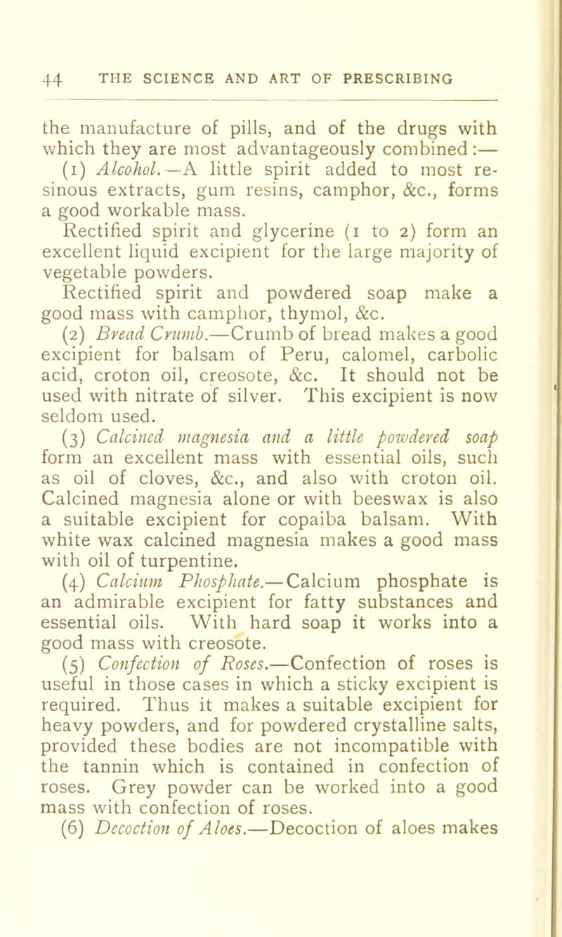 the manufacture of pills, and of the drugs with which they are most advantageously combined :— (1) Alcohol.—A little spirit added to most re- sinous extracts, gum resins, camphor, &c., forms a good workable mass. Rectified spirit and glycerine (i to 2) form an excellent liquid excipient for the large majority of vegetable powders. Rectified spirit and powdered soap make a good mass with camphor, thymol, &c. (2) Bread Crumb.—Crumb of bread makes a good excipient for balsam of Peru, calomel, carbolic acid, croton oil, creosote, &c. It should not be used with nitrate of silver. This excipient is now seldom used. (3) Calcined magnesia and a little powdered soap form an excellent mass with essential oils, such as oil of cloves, &c., and also with croton oil. Calcined magnesia alone or with beeswax is also a suitable excipient for copaiba balsam. With white wax calcined magnesia makes a good mass with oil of turpentine. (4) Calcium Phosphate.—Calcium phosphate is an admirable excipient for fatty substances and essential oils. With hard soap it works into a good mass with creosote. (5) Confection of Roses.—Confection of roses is useful in those cases in which a sticky excipient is required. Thus it makes a suitable excipient for heavy powders, and for powdered crystalline salts, provided these bodies are not incompatible with the tannin which is contained in confection of roses. Grey powder can be worked into a good mass with confection of roses. (6) Decoction of Aloes.—Decoction of aloes makes