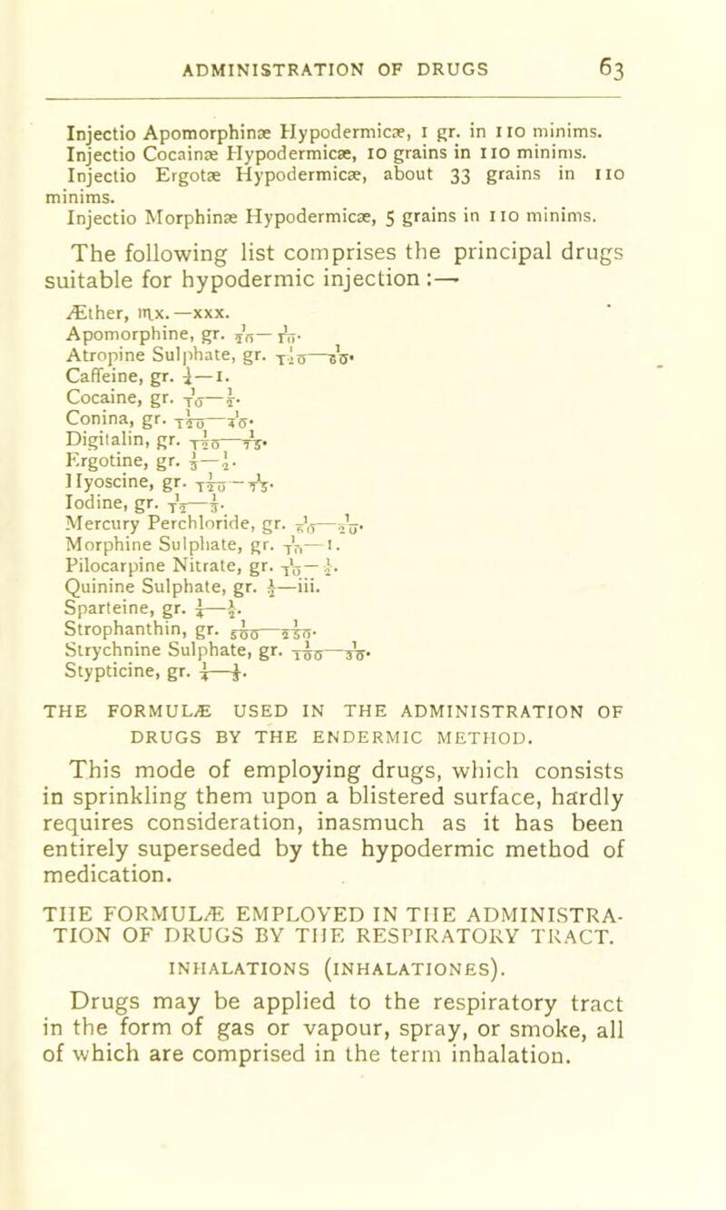 Injectio Apomorphinje Hypodermicie, i gr. in 110 minims. Injectio Cocainse Hypodermicse, 10 grains in no minims. Injectio Ergotae Hypodermicse, about 33 grains in no minims. Injectio Morphinse Hypodermicse, $ grains in no minims. The following list comprises the principal drugs suitable for hypodermic injection .(Ether, m,x.—xxx. Apomorphine, gr. 55— jL,. Atropine Sulphate, gr. tIs—bV Caffeine, gr. ^—i. Cocaine, gr. Vij—h Conina, gr. tW— Digitalin, gr. Ergotine, gr. ^ Hyoscine, gr. Iodine, gr. ^5—h Mercury Perchloride, gr. ^',5— Morphine Sulphate, gr. — '• Pilocarpine Nitrate, gr. ^\5—j. Quinine Sulphate, gr. i—iii. Sparteine, gr. —--J-. Strophanthin, gr. 5^5—sirr- Strychnine Sulphate, gr. ygg— Stypticine, gr. ^—J. THE FORMULAE USED IN THE ADMINISTRATION OF DRUGS BY THE ENDERMIC METHOD. This mode of employing drugs, which consists in sprinkling them upon a blistered surface, hardly requires consideration, inasmuch as it has been entirely superseded by the hypodermic method of medication. THE FORMULAE EMPLOYED IN THE ADMINISTRA- TION OF DRUGS BY THE RESPIRATORY TRACT. INHALATIONS (iNHALATIONES). Drugs may be applied to the respiratory tract in the form of gas or vapour, spray, or smoke, all of which are comprised in the term inhalation.